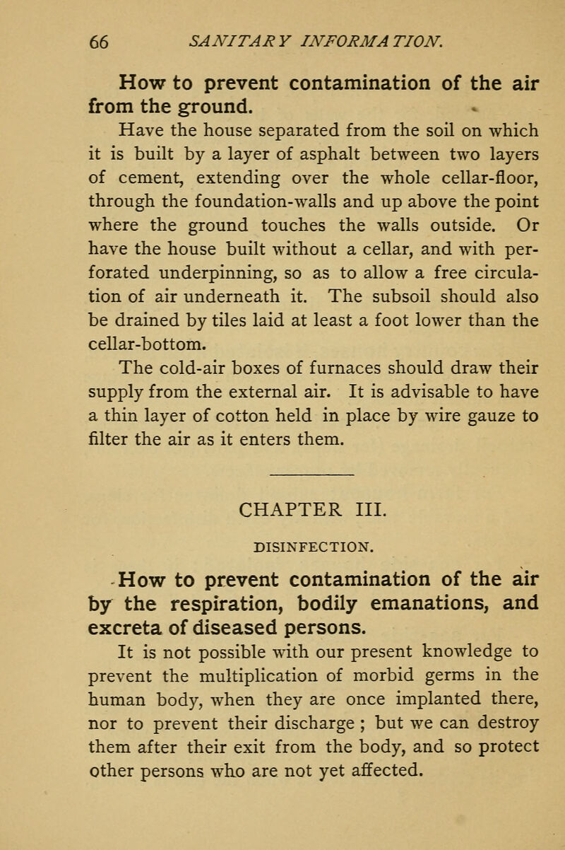 How to prevent contamination of the air from the ground. Have the house separated from the soil on which it is built by a layer of asphalt between two layers of cement, extending over the whole cellar-floor, through the foundation-walls and up above the point where the ground touches the walls outside. Or have the house built without a cellar, and with per- forated underpinning, so as to allow a free circula- tion of air underneath it. The subsoil should also be drained by tiles laid at least a foot lower than the cellar-bottom. The cold-air boxes of furnaces should draw their supply from the external air. It is advisable to have a thin layer of cotton held in place by wire gauze to filter the air as it enters them. CHAPTER in. DISINFECTION. How to prevent contamination of the air by the respiration, bodily emanations, and excreta of diseased persons. It is not possible with our present knowledge to prevent the multiplication of morbid germs in the human body, when they are once implanted there, nor to prevent their discharge ; but we can destroy them after their exit from the body, and so protect Other persons wh.o are not yet affected.