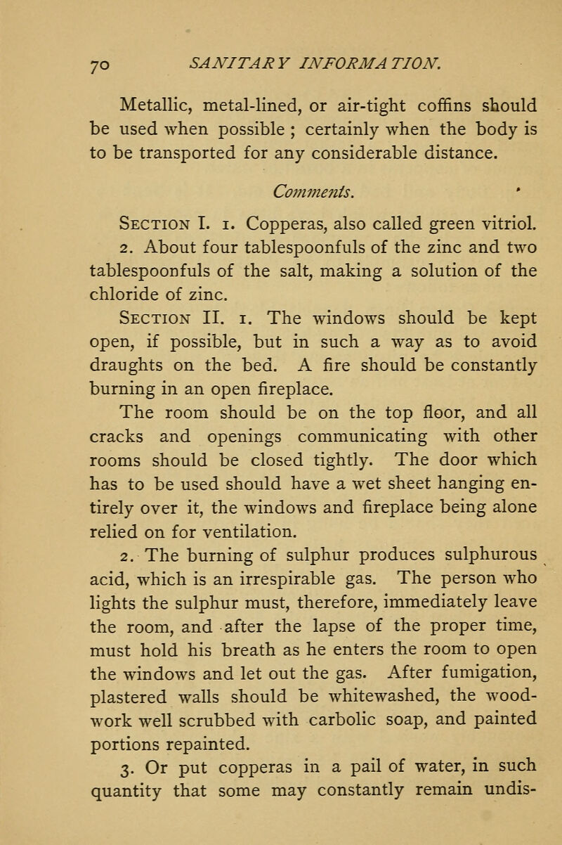 Metallic, metal-lined, or air-tight coffins should be used when possible ; certainly when the body is to be transported for any considerable distance. Conwtenis. Section I. i. Copperas, also called green vitriol. 2. About four tablespoonfuls of the zinc and two tablespoonfuls of the salt, making a solution of the chloride of zinc. Section II. i. The windows should be kept open, if possible, but in such a way as to avoid draughts on the bed. A fire should be constantly burning in an open fireplace. The room should be on the top floor, and all cracks and openings communicating with other rooms should be closed tightly. The door which has to be used should have a wet sheet hanging en- tirely over it, the windows and fireplace being alone relied on for ventilation. 2. The burning of sulphur produces sulphurous acid, which is an irrespirable gas. The person who lights the sulphur must, therefore, immediately leave the room, and after the lapse of the proper time, must hold his breath as he enters the room to open the windows and let out the gas. After fumigation, plastered walls should be whitewashed, the wood- work well scrubbed with carbolic soap, and painted portions repainted. 3. Or put copperas in a pail of water, in such quantity that some may constantly remain undis-