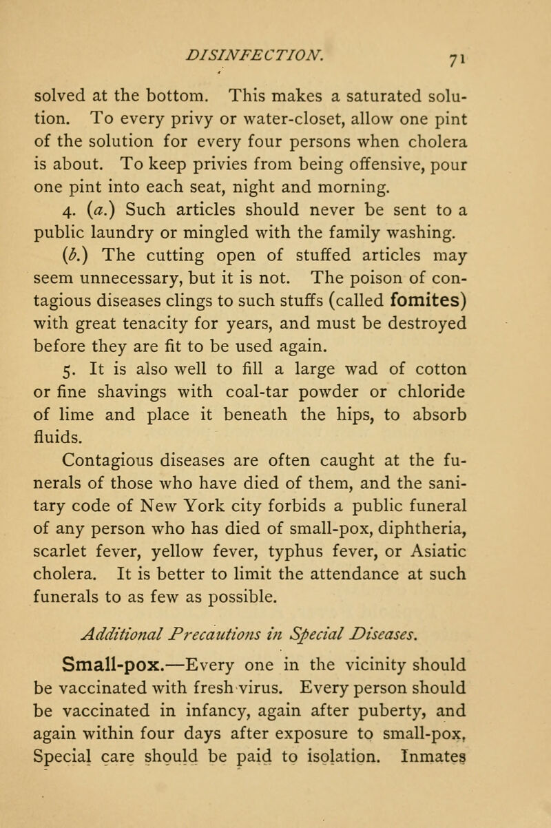 solved at the bottom. This makes a saturated solu- tion. To every privy or water-closet, allow one pint of the solution for every four persons when cholera is about. To keep privies from being offensive, pour one pint into each seat, night and morning. 4. {a?) Such articles should never be sent to a public laundry or mingled with the family washing. {b?) The cutting open of stuffed articles may seem unnecessary, but it is not. The poison of con- tagious diseases clings to such stuffs (called fomites) with great tenacity for years, and must be destroyed before they are fit to be used again. 5. It is also well to fill a large wad of cotton or fine shavings with coal-tar powder or chloride of lime and place it beneath the hips, to absorb fluids. Contagious diseases are often caught at the fu- nerals of those who have died of them, and the sani- tary code of New York city forbids a public funeral of any person who has died of small-pox, diphtheria, scarlet fever, yellow fever, typhus fever, or Asiatic cholera. It is better to limit the attendance at such funerals to as few as possible. Additional Precautions in Special Diseases. Small-pox.—Every one in the vicinity should be vaccinated with fresh virus. Every person should be vaccinated in infancy, again after puberty, and again within four days after exposure to small-pox. Special care should be paid to isolation. Inmates