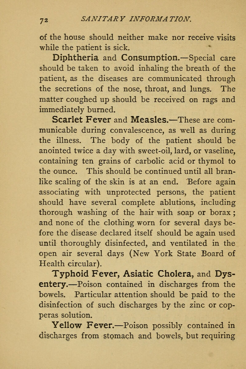 of the house should neither make nor receive visits while the patient is sick. Diphtheria and Consumption.—Special care should be taken to avoid inhaling the breath of the patient, as the diseases are communicated through the secretions of the nose, throat, and lungs. The matter coughed up should be received on rags and immediately burned. Scarlet Fever and Measles.—These are com- municable during convalescence, as well as during the illness. The body of the patient should be anointed twice a day with sweet-oil, lard, or vaseline, containing ten grains of carbolic acid or thymol to the ounce. This should be continued until all bran- like scaling of the skin is at an end. Before again associating with unprotected persons, the patient should have several complete ablutions, including thorough washing of the hair with soap or borax ; and none of the clothing worn for several days be- fore the disease declared itself should be again used until thoroughly disinfected, and ventilated in the open air several days (New York State Board of Health circular). Typhoid Fever, Asiatic Cholera, and Dys- entery.—Poison contained in discharges from the bowels. Particular attention should be paid to the disinfection of such discharges by the zinc or cop- peras solution. Yellow Fever.—Poison possibly contained in discharges from stomach and bowels, but requiring