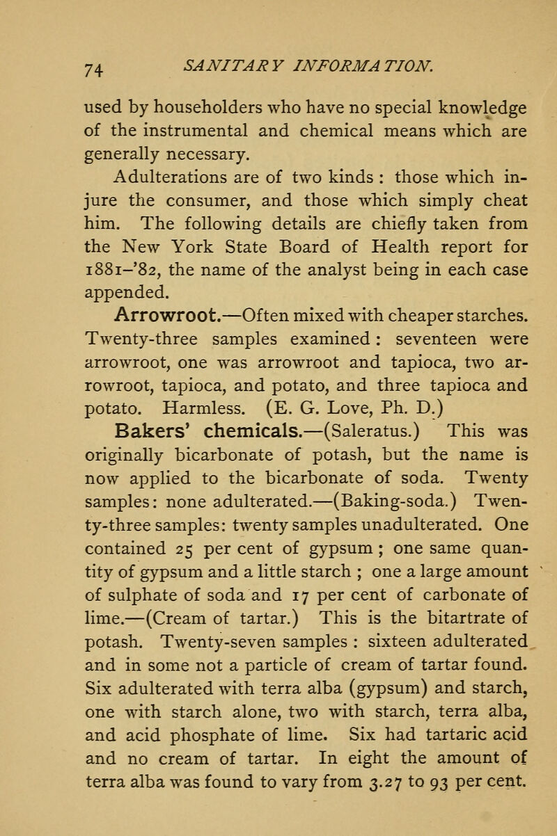 used by householders who have no special knowledge of the instrumental and chemical means which are generally necessary. Adulterations are of two kinds : those which in- jure the consumer, and those which simply cheat him. The following details are chiefly taken from the New York State Board of Health report for i88i-'82, the name of the analyst being in each case appended. Arrowroot.—Often mixed with cheaper starches. Twenty-three samples examined: seventeen were arrowroot, one was arrowroot and tapioca, two ar- rowroot, tapioca, and potato, and three tapioca and potato. Harmless. (E. G. Love, Ph. D.) Bakers* chemicals.—(Saleratus.) This was originally bicarbonate of potash, but the name is now applied to the bicarbonate of soda. Twenty samples: none adulterated.—(Baking-soda.) Twen- ty-three samples: twenty samples unadulterated. One contained 25 per cent of gypsum ; one same quan- tity of gypsum and a little starch ; one a large amount of sulphate of soda and 17 per cent of carbonate of lime.—(Cream of tartar.) This is the bitartrate of potash. Twenty-seven samples : sixteen adulterated and in some not a particle of cream of tartar found. Six adulterated with terra alba (gypsum) and starch, one with starch alone, two with starch, terra alba, and acid phosphate of lime. Six had tartaric acid and no cream of tartar. In eight the amount of terra alba was found to vary from 3.27 to 93 per cent.