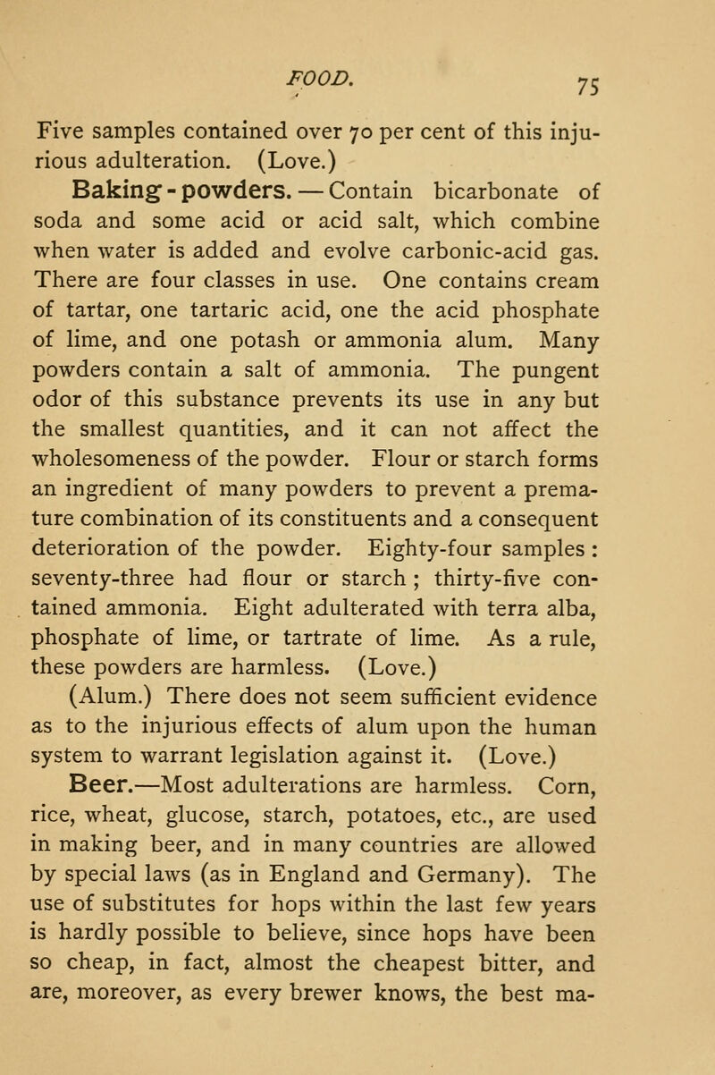 Five samples contained over 70 per cent of this inju- rious adulteration. (Love.) Baking - powders. — Contain bicarbonate of soda and some acid or acid salt, which combine when water is added and evolve carbonic-acid gas. There are four classes in use. One contains cream of tartar, one tartaric acid, one the acid phosphate of lime, and one potash or ammonia alum. Many- powders contain a salt of ammonia. The pungent odor of this substance prevents its use in any but the smallest quantities, and it can not affect the wholesomeness of the powder. Flour or starch forms an ingredient of many powders to prevent a prema- ture combination of its constituents and a consequent deterioration of the powder. Eighty-four samples : seventy-three had flour or starch ; thirty-five con- tained ammonia. Eight adulterated with terra alba, phosphate of lime, or tartrate of lime. As a rule, these powders are harmless. (Love.) (Alum.) There does not seem sufficient evidence as to the injurious effects of alum upon the human system to warrant legislation against it. (Love.) Beer.—Most adulterations are harmless. Corn, rice, wheat, glucose, starch, potatoes, etc., are used in making beer, and in many countries are allowed by special laws (as in England and Germany). The use of substitutes for hops within the last few years is hardly possible to believe, since hops have been so cheap, in fact, almost the cheapest bitter, and are, moreover, as every brewer knows, the best ma-