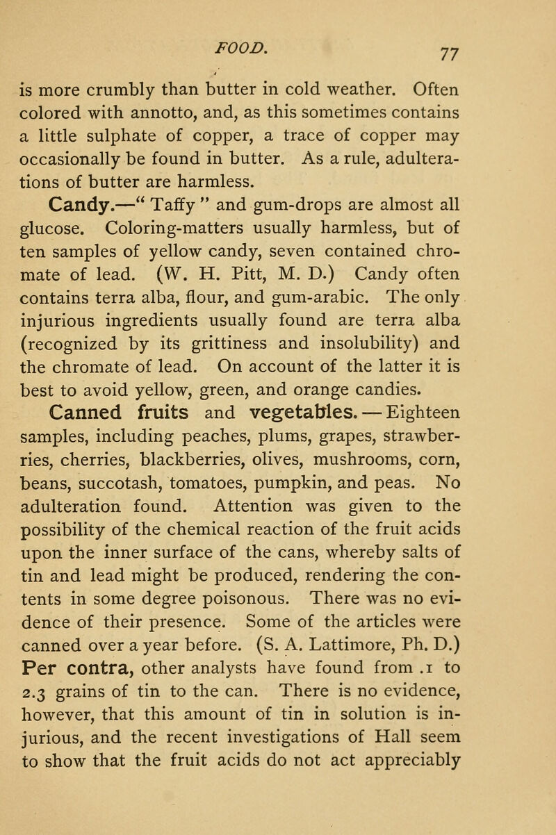 FOOD. J J is more crumbly than butter in cold weather. Often colored with annotto, and, as this sometimes contains a little sulphate of copper, a trace of copper may occasionally be found in butter. As a rule, adultera- tions of butter are harmless. Candy.— Taffy and gum-drops are almost all glucose. Coloring-matters usually harmless, but of ten samples of yellow candy, seven contained chro- mate of lead. (W. H. Pitt, M. D.) Candy often contains terra alba, flour, and gum-arabic. The only injurious ingredients usually found are terra alba (recognized by its grittiness and insolubility) and the chromate of lead. On account of the latter it is best to avoid yellow, green, and orange candies. Canned fruits and vegetables. — Eighteen samples, including peaches, plums, grapes, strawber- ries, cherries, blackberries, olives, mushrooms, corn, beans, succotash, tomatoes, pumpkin, and peas. No adulteration found. Attention was given to the possibility of the chemical reaction of the fruit acids upon the inner surface of the cans, whereby salts of tin and lead might be produced, rendering the con- tents in some degree poisonous. There was no evi- dence of their presence. Some of the articles were canned over a year before. (S. A. Lattimore, Ph. D.) Per contra, other analysts have found from .i to 2.3 grains of tin to the can. There is no evidence, however, that this amount of tin in solution is in- jurious, and the recent investigations of Hall seem to show that the fruit acids do not act appreciably