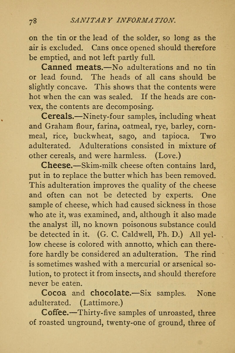 on the tin or the lead of the solder, so long as the air is excluded. Cans once opened should therefore be emptied, and not left partly full. Canned meats.—No adulterations and no tin or lead found. The heads of all cans should be slightly concave. This shows that the contents were hot when the can was sealed. If the heads are con- vex, the contents are decomposing. Cereals.—Ninety-four samples, including wheat and Graham flour, farina, oatmeal, rye, barley, corn- meal, rice, buckwheat, sago, and tapioca. Two adulterated. Adulterations consisted in mixture of other cereals, and were harmless. (Love.) Cheese.—Skim-milk cheese often contains lard, put in to replace the butter which has been removed. This adulteration improves the quality of the cheese and often can not be detected by experts. One sample of cheese, which had caused sickness in those who ate it, was examined, and, although it also made the analyst ill, no known poisonous substance could be detected in it. (G. C. Caldwell, Ph. D.) All yel- low cheese is colored with annotto, which can there- fore hardly be considered an adulteration. The rind is sometimes washed with a mercurial or arsenical so- lution, to protect it from insects, and should therefore never be eaten. Cocoa and chocolate.—Six samples. None adulterated. (Lattimore.) Coffee.—Thirty-five samples of unroasted, three of roasted unground, twenty-one of ground, three of