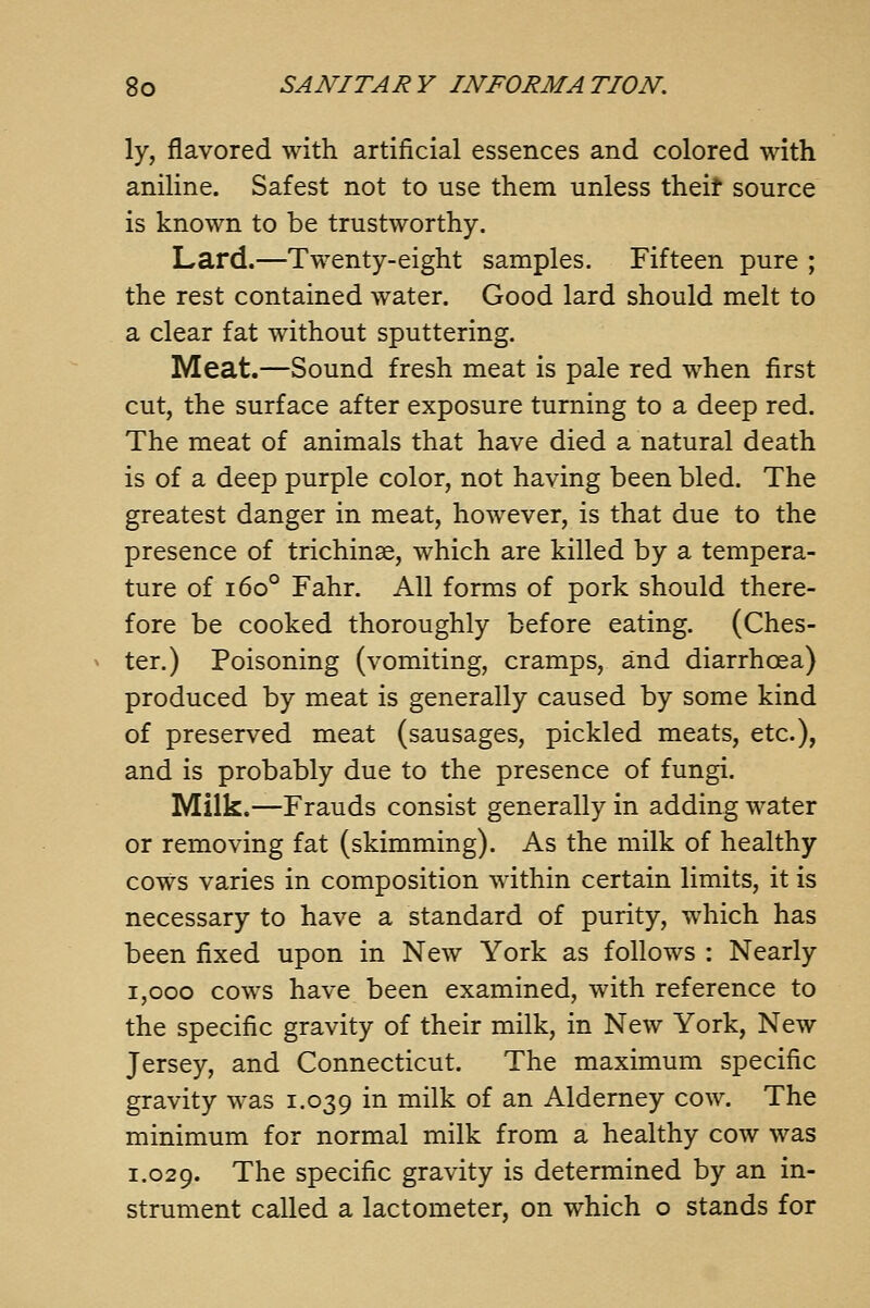 ly, flavored with artificial essences and colored with aniline. Safest not to use them unless theit source is known to be trustworthy. Lard.—Tw-enty-eight samples. Fifteen pure ; the rest contained water. Good lard should melt to a clear fat without sputtering. Meat.—Sound fresh meat is pale red when first cut, the surface after exposure turning to a deep red. The meat of animals that have died a natural death is of a deep purple color, not having been bled. The greatest danger in meat, however, is that due to the presence of trichinae, which are killed by a tempera- ture of 160° Fahr. All forms of pork should there- fore be cooked thoroughly before eating. (Ches- ter.) Poisoning (vomiting, cramps, and diarrhoea) produced by meat is generally caused by some kind of preserved meat (sausages, pickled meats, etc.), and is probably due to the presence of fungi. Milk.—Frauds consist generally in adding water or removing fat (skimming). As the milk of healthy cows varies in composition within certain limits, it is necessary to have a standard of purity, w^hich has been fixed upon in New York as follows : Nearly 1,000 cows have been examined, with reference to the specific gravity of their milk, in New York, New Jersey, and Connecticut. The maximum specific gravity w^as 1.039 i^ ^i^^ ^^ ^^ Alderney cow. The minimum for normal milk from a healthy cow was 1.029. The specific gravity is determined by an in- strument called a lactometer, on which o stands for