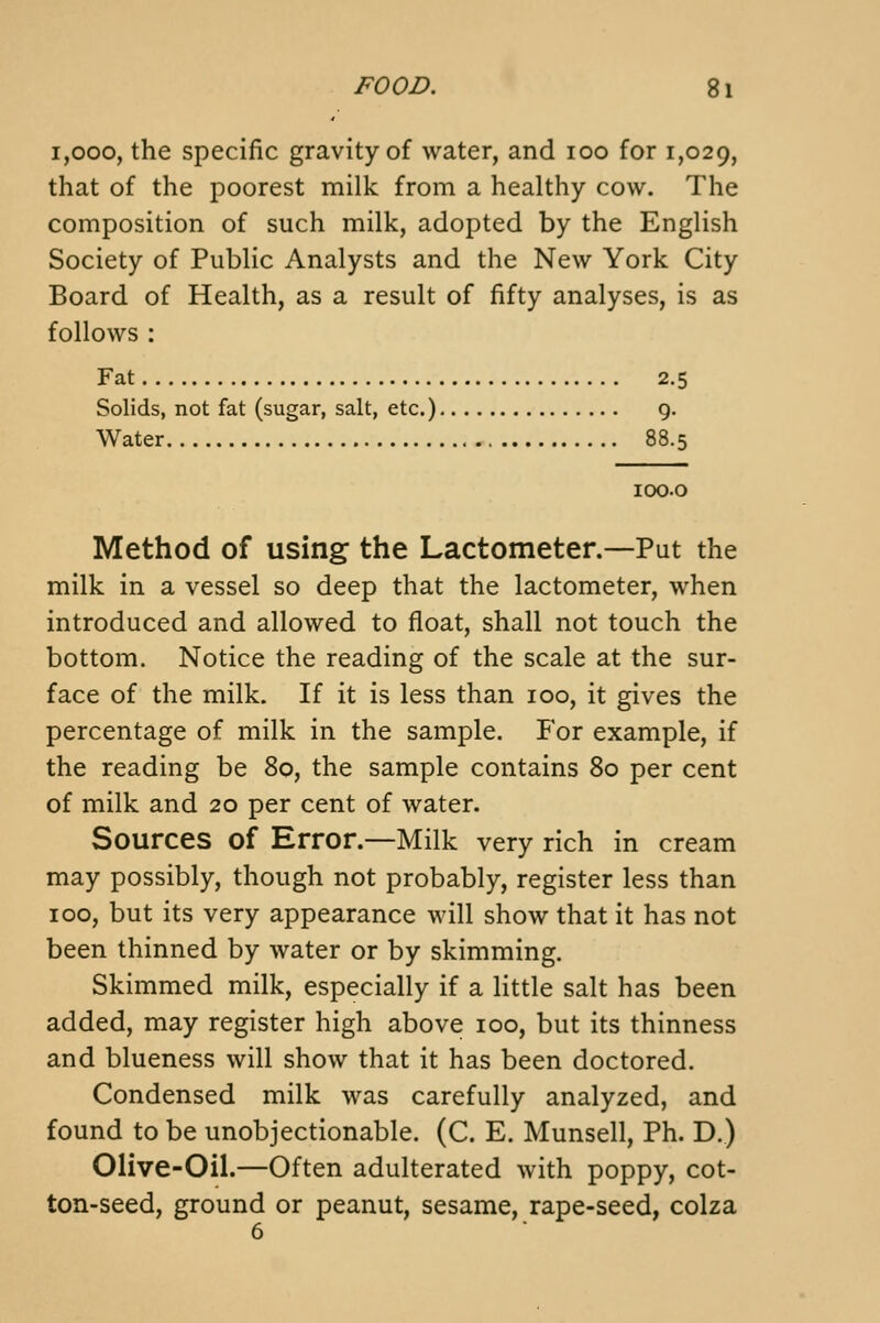 1,000, the specific gravity of water, and 100 for 1,029, that of the poorest milk from a healthy cow. The composition of such milk, adopted by the English Society of Public Analysts and the New York City Board of Health, as a result of fifty analyses, is as follows : Fat 2.5 Solids, not fat (sugar, salt, etc.) g. Water 88.5 loo.o Method of using the Lactometer.—Put the milk in a vessel so deep that the lactometer, when introduced and allowed to float, shall not touch the bottom. Notice the reading of the scale at the sur- face of the milk. If it is less than 100, it gives the percentage of milk in the sample. For example, if the reading be 80, the sample contains 80 per cent of milk and 20 per cent of water. Sources of Error.—Milk very rich in cream may possibly, though not probably, register less than 100, but its very appearance will show that it has not been thinned by water or by skimming. Skimmed milk, especially if a little salt has been added, may register high above 100, but its thinness and blueness will show that it has been doctored. Condensed milk was carefully analyzed, and found to be unobjectionable. (C. E. Munsell, Ph. D.) Olive-Oil.—Often adulterated with poppy, cot- ton-seed, ground or peanut, sesame, rape-seed, colza 6
