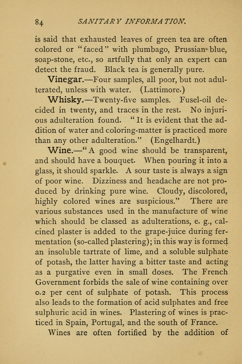 is said that exhausted leaves of green tea are often colored or  faced with plumbago, Prussian* blue, soap-stone, etc., so artfully that only an expert can detect the fraud. Black tea is generally pure. Vinegar.—Four samples, all poor, but not adul- terated, unless with water. (Lattimore.) Whisky.—Twenty-five samples. Fusel-oil de- cided in twenty, and traces in the rest. No injuri- ous adulteration found.  It is evident that the ad- dition of water and coloring-matter is practiced more than any other adulteration. (Engelhardt.) Wine.—A good wine should be transparent, and should have a bouquet. When pouring it into a glass, it should sparkle. A sour taste is always a sign of poor wine. Dizziness and headache* are not pro- duced by drinking pure wine. Cloudy, discolored, highly colored wines are suspicious. There are various substances used in the manufacture of wine which should be classed as adulterations, e. g., cal- cined plaster is added to the grape-juice during fer- mentation (so-called plastering); in this way is formed an insoluble tartrate of lime, and a soluble sulphate of potash, the latter having a bitter taste and acting as a purgative even in small doses. The French Government forbids the sale of wine containing over 0.2 per cent of sulphate of potash. This process also leads to the formation of acid sulphates and free sulphuric acid in wines. Plastering of wines is prac- ticed in Spain, Portugal, and the south of France. Wines are often fortified by the addition of
