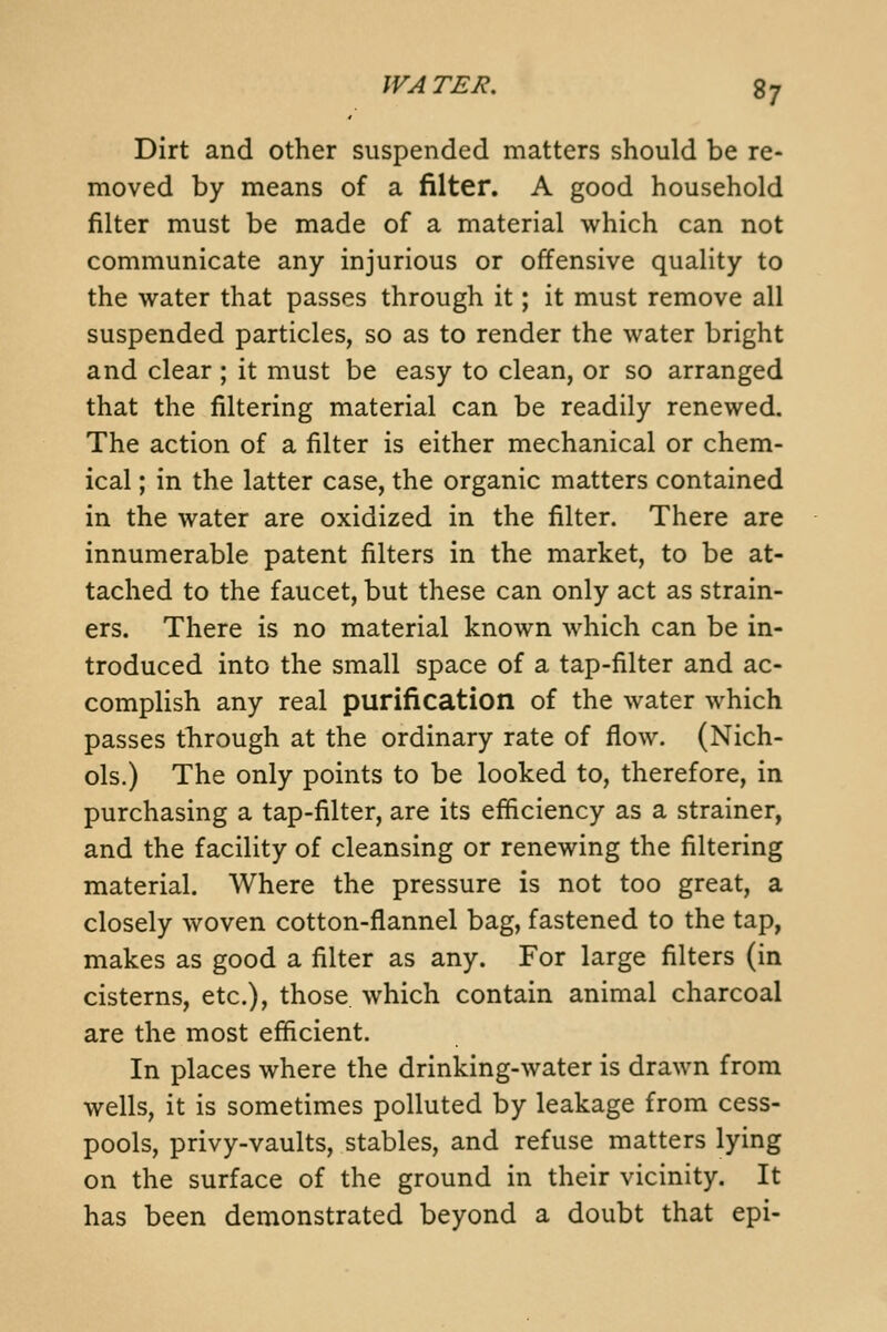 WATER. Dirt and other suspended matters should be re- moved by means of a filter. A good household filter must be made of a material which can not communicate any injurious or offensive quality to the water that passes through it; it must remove all suspended particles, so as to render the water bright and clear; it must be easy to clean, or so arranged that the filtering material can be readily renewed. The action of a filter is either mechanical or chem- ical ; in the latter case, the organic matters contained in the water are oxidized in the filter. There are innumerable patent filters in the market, to be at- tached to the faucet, but these can only act as strain- ers. There is no material known which can be in- troduced into the small space of a tap-filter and ac- complish any real purification of the water which passes through at the ordinary rate of flow. (Nich- ols.) The only points to be looked to, therefore, in purchasing a tap-filter, are its efficiency as a strainer, and the facility of cleansing or renewing the filtering material. Where the pressure is not too great, a closely woven cotton-flannel bag, fastened to the tap, makes as good a filter as any. For large filters (in cisterns, etc.), those, which contain animal charcoal are the most efficient. In places where the drinking-water is drawn from wells, it is sometimes polluted by leakage from cess- pools, privy-vaults, stables, and refuse matters lying on the surface of the ground in their vicinity. It has been demonstrated beyond a doubt that epi-