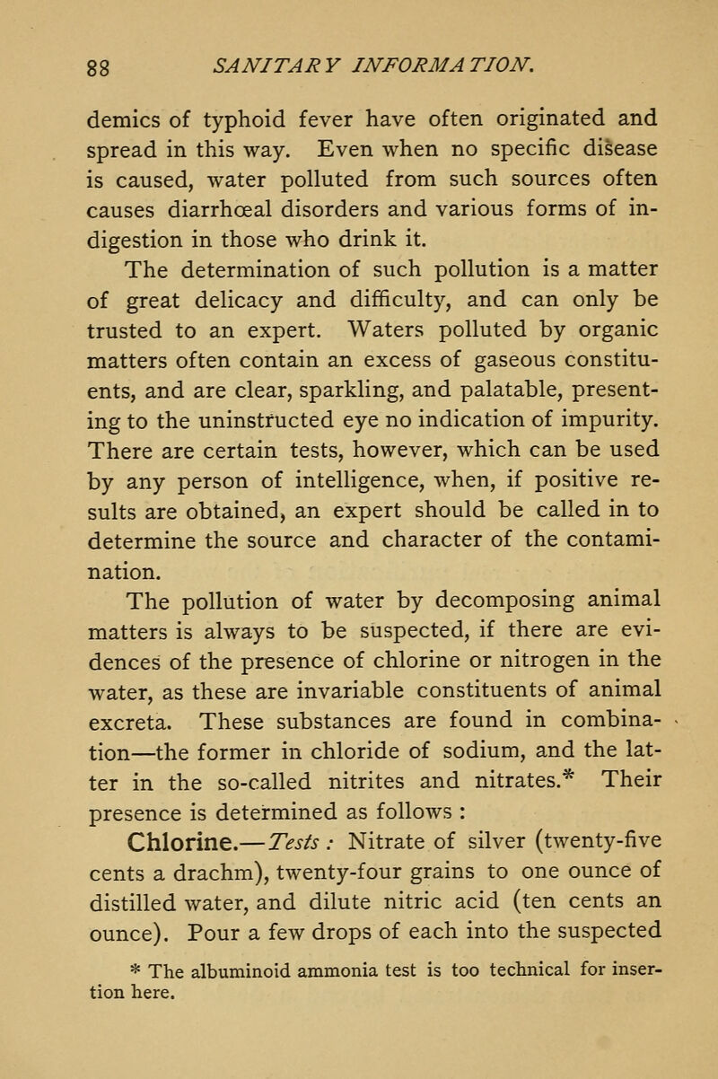 demies of typhoid fever have often originated and spread in this way. Even when no specific disease is caused, water polluted from such sources often causes diarrhoeal disorders and various forms of in- digestion in those who drink it. The determination of such pollution is a matter of great delicacy and difficulty, and can only be trusted to an expert. Waters polluted by organic matters often contain an excess of gaseous constitu- ents, and are clear, sparkling, and palatable, present- ing to the uninstructed eye no indication of impurity. There are certain tests, however, which can be used by any person of intelligence, when, if positive re- sults are obtained, an expert should be called in to determine the source and character of the contami- nation. The pollution of water by decomposing animal matters is always to be suspected, if there are evi- dences of the presence of chlorine or nitrogen in the water, as these are invariable constituents of animal excreta. These substances are found in combina- tion—the former in chloride of sodium, and the lat- ter in the so-called nitrites and nitrates.* Their presence is determined as follows : Chlorine.—Tests : Nitrate of silver (twenty-five cents a drachm), twenty-four grains to one ounce of distilled water, and dilute nitric acid (ten cents an ounce). Pour a few drops of each into the suspected * The albuminoid ammonia test is too technical for inser- tion here.