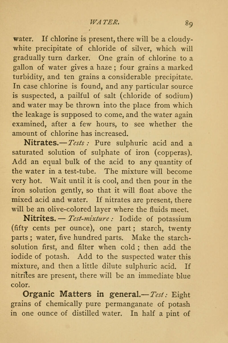 water. If chlorine is present, there will be a cloudy- white precipitate of chloride of silver, which will gradually turn darker. One grain of chlorine to a gallon of water gives a haze ; four grains a marked turbidity, and ten grains a considerable precipitate. In case chlorine is found, and any particular source is suspected, a pailful of salt (chloride of sodium) and water may be thrown into the place from which the leakage is supposed to come, and the water again examined, after a few hours, to see whether the amount of chlorine has increased. Nitrates.—Tests : Pure sulphuric acid and a saturated solution of sulphate of iron (copperas). Add an equal bulk of the acid to any quantity of the water in a test-tube. The mixture will become very hot. Wait until it is cool, and then pour in the iron solution gently, so that it will float above the mixed acid and water. If nitrates are present, there will be an olive-colored layer where the fluids meet. Nitrites. — Test-mixture: Iodide of potassium (fifty cents per ounce), one part; starch, twenty parts ; water, five hundred parts. Make the starch- solution first, and filter when cold ; then add the iodide of potash. Add to the suspected water this mixture, and then a little dilute sulphuric acid. If nitrites are present, there will be an immediate blue color. Organic Matters in general.—7>^/.- Eight grains of chemically pure permanganate of potash in one ounce of distilled water. In half a pint of