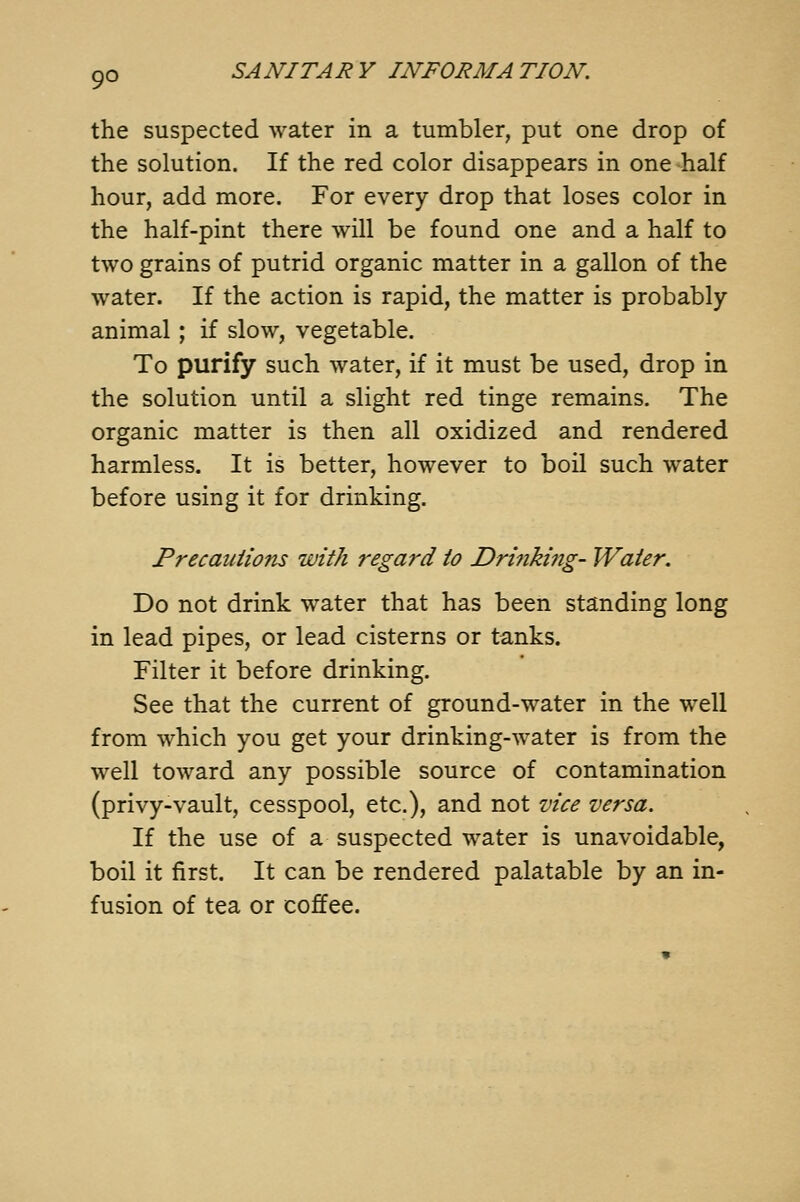 the suspected water in a tumbler, put one drop of the solution. If the red color disappears in one half hour, add more. For every drop that loses color in the half-pint there will be found one and a half to two grains of putrid organic matter in a gallon of the water. If the action is rapid, the matter is probably animal ; if slow, vegetable. To purify such water, if it must be used, drop in the solution until a slight red tinge remains. The organic matter is then all oxidized and rendered harmless. It is better, however to boil such water before using it for drinking. Precautions with regard to Drinking- Water. Do not drink water that has been standing long in lead pipes, or lead cisterns or tanks. Filter it before drinking. See that the current of ground-water in the well from which you get your drinking-water is from the well toward any possible source of contamination (privy-vault, cesspool, etc.), and not vice versa. If the use of a suspected water is unavoidable, boil it first. It can be rendered palatable by an in- fusion of tea or coffee.