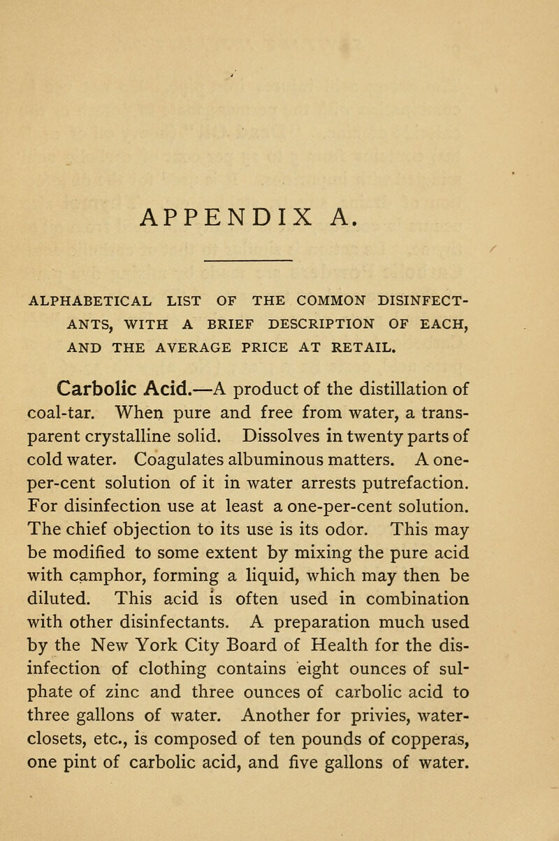 APPENDIX A ALPHABETICAL LIST OF THE COMMON DISINFECT- ANTS, WITH A BRIEF DESCRIPTION OF EACH, AND THE AVERAGE PRICE AT RETAIL. Carbolic Acid.—A product of the distillation of coal-tar. When pure and free from water, a trans- parent crystalline solid. Dissolves in twenty parts of cold water. Coagulates albuminous matters. A one- per-cent solution of it in water arrests putrefaction. For disinfection use at least a one-per-cent solution. The chief objection to its use is its odor. This may be modified to some extent by mixing the pure acid with camphor, forming a liquid, which may then be diluted. This acid is often used in combination with other disinfectants. A preparation much used by the New York City Board of Health for the dis- infection of clothing contains eight ounces of sul- phate of zinc and three ounces of carbolic acid to three gallons of water. Another for privies, water- closets, etc., is composed of ten pounds of copperas, one pint of carbolic acid, and five gallons of water.