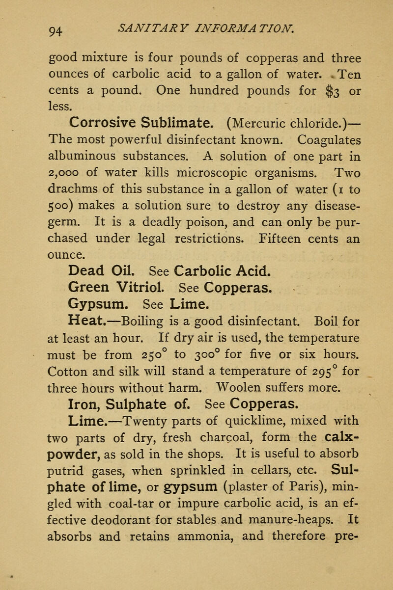 good mixture is four pounds of copperas and three ounces of carbolic acid to a gallon of water. »Ten cents a pound. One hundred pounds for $3 or less. Corrosive Sublimate. (Mercuric chloride.)—- The most powerful disinfectant known. Coagulates albuminous substances. A solution of one part in 2,000 of water kills microscopic organisms. Two drachms of this substance in a gallon of water (i to 500) makes a solution sure to destroy any disease- germ. It is a deadly poison, and can only be pur- chased under legal restrictions. Fifteen cents an ounce. Dead Oil. See Carbolic Acid. Green Vitriol. See Copperas. Gypsum. See Lime. Heat.—Boiling is a good disinfectant. Boil for at least an hour. If dry air is used, the temperature must be from 250° to 300° for five or six hours. Cotton and silk will stand a temperature of 295° for three hours without harm. Woolen suffers more. Iron, Sulphate of. See Copperas. Lime.—Twenty parts of quicklime, mixed with two parts of dry, fresh charcoal, form the calx- powder, as sold in the shops. It is useful to absorb putrid gases, when sprinkled in cellars, etc. Sul- phate of lime, or gypsum (plaster of Paris), min- gled with coal-tar or impure carbolic acid, is an ef- fective deodorant for stables and manure-heaps. It absorbs and retains ammonia, and therefore pre-