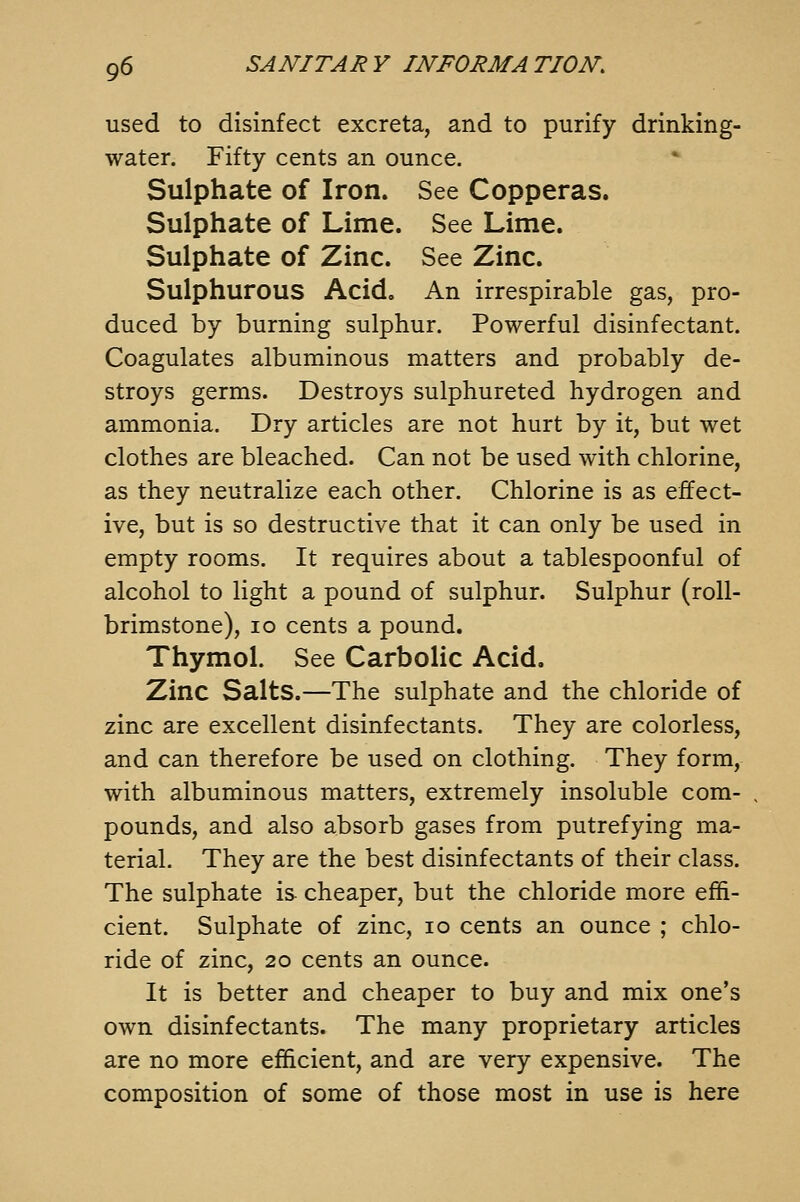 used to disinfect excreta, and to purify drinking- water. Fifty cents an ounce. Sulphate of Iron. See Copperas. Sulphate of Lime. See Lime. Sulphate of Zinc. See Zinc. Sulphurous Acid. An irrespirable gas, pro- duced by burning sulphur. Powerful disinfectant. Coagulates albuminous matters and probably de- stroys germs. Destroys sulphureted hydrogen and ammonia. Dry articles are not hurt by it, but wet clothes are bleached. Can not be used with chlorine, as they neutralize each other. Chlorine is as effect- ive, but is so destructive that it can only be used in empty rooms. It requires about a tablespoonful of alcohol to light a pound of sulphur. Sulphur (roll- brimstone), 10 cents a pound. Thymol. See Carbolic Acid. Zinc Salts.—The sulphate and the chloride of zinc are excellent disinfectants. They are colorless, and can therefore be used on clothing. They form, with albuminous matters, extremely insoluble com- pounds, and also absorb gases from putrefying ma- terial. They are the best disinfectants of their class. The sulphate is cheaper, but the chloride more effi- cient. Sulphate of zinc, lo cents an ounce ; chlo- ride of zinc, 20 cents an ounce. It is better and cheaper to buy and mix one's own disinfectants. The many proprietary articles are no more efficient, and are very expensive. The composition of some of those most in use is here