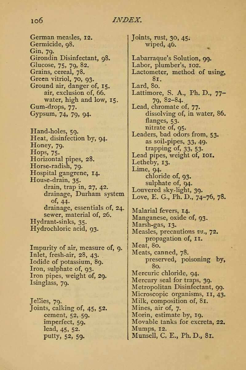 German measles, 12. Germicide, 98. Gin, 79, Girondin Disinfectant, 98. Glucose, 75, 79, 82. Grains, cereal, 78. Green vitriol, 70, 93. Ground air, danger of, 15. air, exclusion of, 66. water, high and low, 15. Gum-drops, 77. Gypsum, 74, 79, 94. Hand-holes, 59. Heat, disinfection by, 94. Honey, 79. Hops, 75. Horizontal pipes, 28. Horse-radish, 79. Hospital gangrene, 14. House-drain, 35. drain, trap in, 27, 42. drainage, Durham system of, 44. drainage, essentials of, 24. sewer, material of, 26. Hydrant-sinks, 35. Hydrochloric acid, 93. Impurity of air, measure of, 9. Inlet, fresh-air, 28, 43. Iodide of potassium, 89. Iron, sulphate of, 93. Iron pipes, weight of, 29. Isinglass, 79. Jel'ies, 79. Joints, calking of, 45, 52. cement, 52, 59. imperfect, 59. lead, 45, 52. putty, 52, 59. Joints, rust, 30, 45. wiped, 46. Labarraque's Solution, 99. Labor, plumber's, 102. Lactometer, method of using, 81, Lard, 80. Lattimore, S. A., Ph. D., 77- 79, 82-84. Lead, chromate of, 77. dissolving of, in water, 86. flanges, 53. nitrate of, 95. Leaders, bad odors from, 53. as soil-pipes, 33, 49. trapping of, 33, 53. Lead pipes, weight of, loi. Letheby, 13. Lime, 94. chloride of, 93. sulphate of, 94. Louvered sky-light, 39, Love, E. G., Ph. D., 74-76, 78. Malarial fevers, 14. Manganese, oxide of, 93. Marsh-gas, 13. Measles, precautions vs., 72. propagation of, ii. Meat, 80. Meats, canned, 78. preserved, poisoning by, 80. Mercuric chloride, 94. Mercury seal for traps, 39. Metropolitan Disinfectant, 99. Microscopic organisms, ii, 43. Milk, composition of, 81. Mines, air of, 7. Morin, estimate by, 19. Movable tanks for excreta, 22. Mumps, 12. Munsell, C. E., Ph. D., 81.