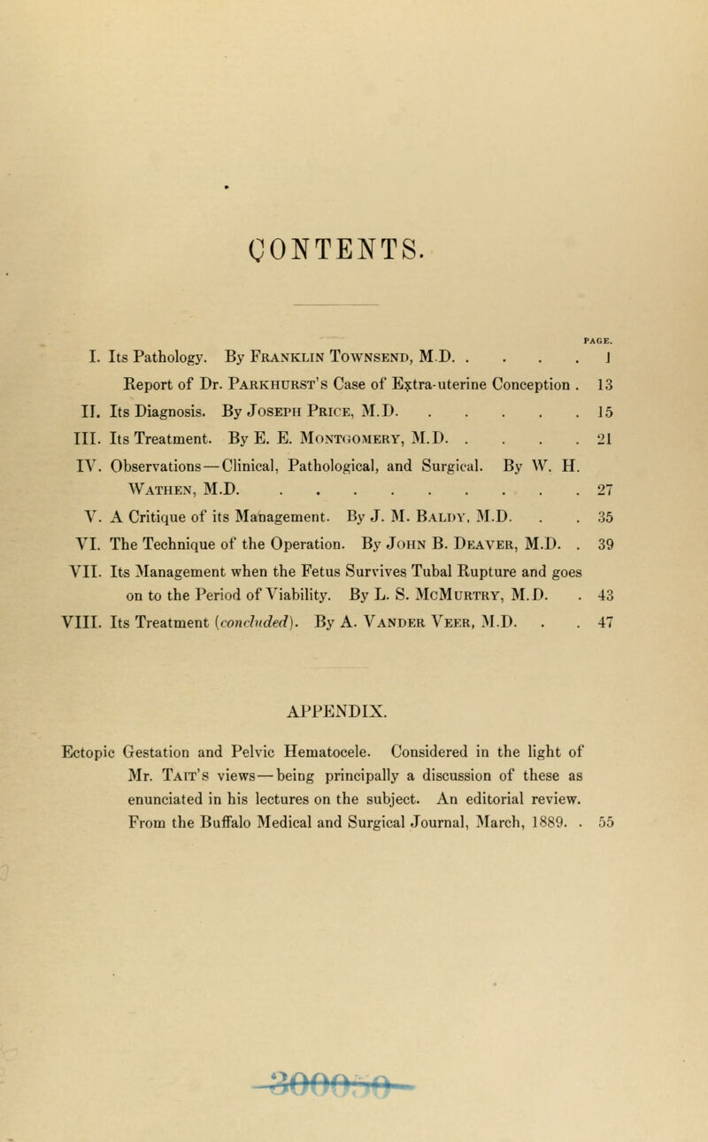 CONTENTS. PAGE. I. Its Pathology. By Franklin Townsend, MD j Report of Dr. Parkhdrst's Case of E?:tra-uterine Conception . 13 II. Its Diagnosis. By Joseph Price, M.D 15 III. Its Treatment. By E. E. Mont(JOMERY, M.D 21 IV. Observations — Clinical, Pathological, and Surgical. By W. H. Wathen, M.D 27 v. A Critique of its Management. By J. M. Baldy. M.D. . . 35 VI. The Technique of the Operation. By John B. Deaver, M.D. . 39 VII. Its Management when the Fetus Survives Tubal Rupture and goes on to the Period of Viability. By L. S. McMurtry, M.D. . 43 VIII. Its Treatment (cont??<c?erf). By A. Vander Veer, M.D. . . 47 APPENDIX. Ectopic Gestation and Pelvic Hematocele. Considered in the light of Mr. Tait's views—being principally a discussion of these as enunciated in his lectures on the subject. An editorial review. From the Buffalo Medical and Surgical Journal, March, 1889. . 55 -3000. »0