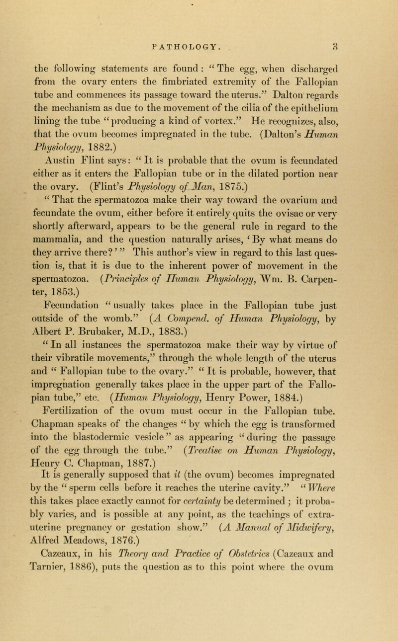 the following statements are found :  The egg, when discharged from the ovary enters the fimbriated extremity of the Fallopian tube and commences its passage toward the uterus. Dalton regards the mechanism as due to the movement of the cilia of the epithelium lining the tube producing a kind of vortex. He recognizes, also, that the ovum becomes impregnated in the tube. (Dalton's Human Physiology, 1882.) Austin Flint says:  It is probable that the ovum is fecundated either as it enters the Fallopian tube or in the dilated portion near the ovary. (Flint's Physiology of Man, 1875.)  That the spermatozoa make their way toward the ovarium and fecundate the ovum, either before it entirely quits the ovisac or very shortly afterward, appears to be the general rule in regard to the mammalia, and the question naturally arises, ' By what means do they arrive there?'  This author's view in regard to this last ques- tion is, that it is due to the inherent power of movement in the spermatozoa. [Principles of Human Physiology, Wm. B. Carpen- ter, 1853.) Fecundation  usually takes place in the Fallopian tube just outside of the womb. [A Compend. of Human Physiology, by Albert P. Brubaker, M.D., 1883.)  In all instances the spermatozoa make their way by virtue of their vibratile movements, through the whole length of the uterus and  Fallopian tube to the ovary.  It is probable, however, that impregnation generally takes place in the upper part of the Fallo- pian tube, etc. (Human Physiology, Henry Power, 1884.) Fertilization of the ovum must occur in the Fallopian tube. Chapman speaks of the changes  by which the egg is transformed into the blastodermic vesicle as appearing  during the passage of the egg through the tube. (Treatise on Human Physiology, Henry C. Chapman, 1887.) It is generally supposed that it (the ovum) becomes impregnated by the  sperm cells before it reaches the uterine cavity.  Where this takes place exactly cannot for certainty be determined ; it proba- bly varies, and is possible at any point, as the teachings of extra- uterine pregnancy or gestation show. (A Manual of Midwifery, Alfred Meadows, 1876.) Cazeaux, in his Theory and Practice of Obstetrics (Cazeaux and Tarnier, 1886), puts the question as to this point wliere the ovum