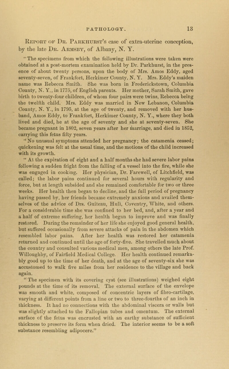 Report of Dr. Parkhurst's case of extra-uterine conception, by the late Dr. Armsby, of Albany, N. Y. The specimens from which the following illustrations were taken were obtained at a post-mortem examination held by Dr. Parkhurst, in the pres- ence of about twenty persons, upon the body of Mrs. Amos Eddy, aged seventy-seven, of Frankfort, Herkimer County, N. Y. Mrs. Eddy's maiden name was Rebecca Smith. She was born in Frederickstown, Columbia County, N. Y., in 1775, of English parents. Her mother, Sarah Smith, gave birth to twenty-four children, of whom four pairs were twins, Rebecca being the twelfth child. Mrs. Eddy was married in New Lebanon, Columbia County, N. Y., in 1795, at the age of twenty, and removed with her hus- band, Amos Eddy, to Frankfort, Herkimer County, N. Y., where they both lived and died, he at the age of seventy and she at seventy-seven. She became pregnant in 1802, seven years after her marriage, and died in 1852, carrying this fetus fifty years.  No unusual symptoms attended her pregnancy; the catamenia ceased; quickening was felt at the usual time, and the motions of the child increased with its growth.  At the expiration of eight and a half months she had severe labor pains following a sudden fright from the falling of a vessel into the fire, while she was engaged in cooking. Her physician, Dr. Farewell, of Litchfield, was called; the labor pains continued for several hours with regularity and force, but at length subsided and she remained comfortable for two or three weeks. Her health then began to decline, and the full period of pregnancy having passed by, her friends became extremely anxious and availed them- selves of the advice of Drs. Guiteau, Hull, Coventry, White, and others. For a considerable time she was confined to her bed, and, after a year and a half of extreme suffering, her health began to improve and was finally restored. During the remainder of her life she enjoyed good general health, but suffered occasionally from severe attacks of pain in the abdomen which resembled labor pains. After her health was restored her catamenia returned and continued until the age of forty-five. She travelled much about the country and consulted various medical men, among others the late Prof. Willoughby, of Fairfield Medical College. Her health continued remarka- bly good up to the time of her death, and at the age of seventy-six she was accustomed to walk five miles from her residence to the village and back again.  The specimen with its covering cyst (see illustrations) weighed eight pounds at the time of its removal. The external surface of the envelope was smooth and white, composed of concentric layers of fibro-cartilage, varying at different points from a line or two to three-fourths of an inch in thickness. It had no connections with the abdominal viscera or walls but was slightly attached to the Fallopian tubes and omentum. The external surface of the fetus was encrusted with an earthy substance of sufiicient thickness to preserve its form when dried. The interior seems to be a soft substance resembling adipocere.