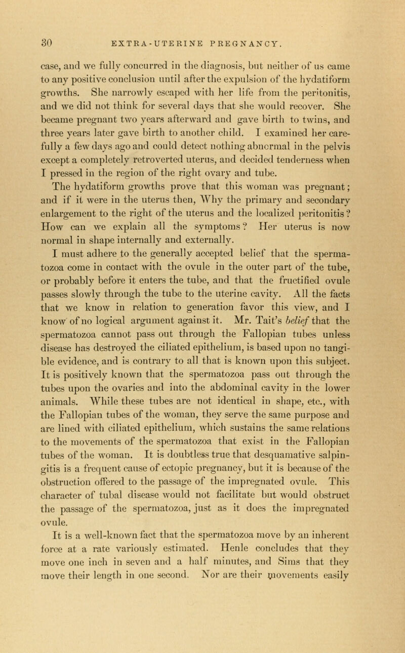 case, and we fully concurred in the diagnosis, but neither of us came to any positive conclusion until after the expulsion of the hydatiforni growths. She narrowly escaped with her life from the peritonitis, and we did not think for several days that she would recover. She became pregnant two years afterward and gave birth to twins, and three years later gave birth to another child. I examined her care- fully a few days ago and could detect nothing abnormal in the pelvis except a completely retroverted uterus, and decided tenderness when I pressed in the region of the right ovary and tube. The hydatiform growths prove that this woman was pregnant; and if it were in the uterus then, Why the primary and secondary enlargement to the right of the uterus and the localized peritonitis ? How can we explain all the symptoms ? Her uterus is now normal in shape internally and externally. I must adhere to the generally accepted belief that the sperma- tozoa come in contact with the ovule in the outer part of the tube, or probably before it enters the tube, and that the fructified ovule passes slowly through the tube to the uterine cavity. All the facts that we know in relation to generation favor this view, and I know of no logical argument against it. Mr. Tait's belief that the spermatozoa cannot pass out through the Fallopian tubes unless disease has destroyed the ciliated epithelium, is based upon no tangi- ble evidence, and is contrary to all that is known upon this subject. It is positively known that the spermatozoa pass out through the tubes upon the ovaries and into the abdominal cavity in the lower animals. While these tubes are not identical in shape, etc., with the Fallopian tubes of the woman, they serve the same purpose and are lined with ciliated epithelium, which sustains the same relations to the movements of the spermatozoa that exist in the Fallopian tubes of the woman. It is doubtless true that desquamative salpin- gitis is a frequent cause of ectopic pregnancy, but it is because of the obstruction offered to the passage of the impregnated ovule. This character of tubal disease would not facilitate but would obstruct the passage of the spermatozoa, just as it does the impregnated ovule. It is a well-known fact that the spermatozoa move by an inherent force at a rate variously estimated. Henle concludes that they move one inch in seven and a half minutes, and Sims that they move their length in one second. Nor are their ^lovements easily