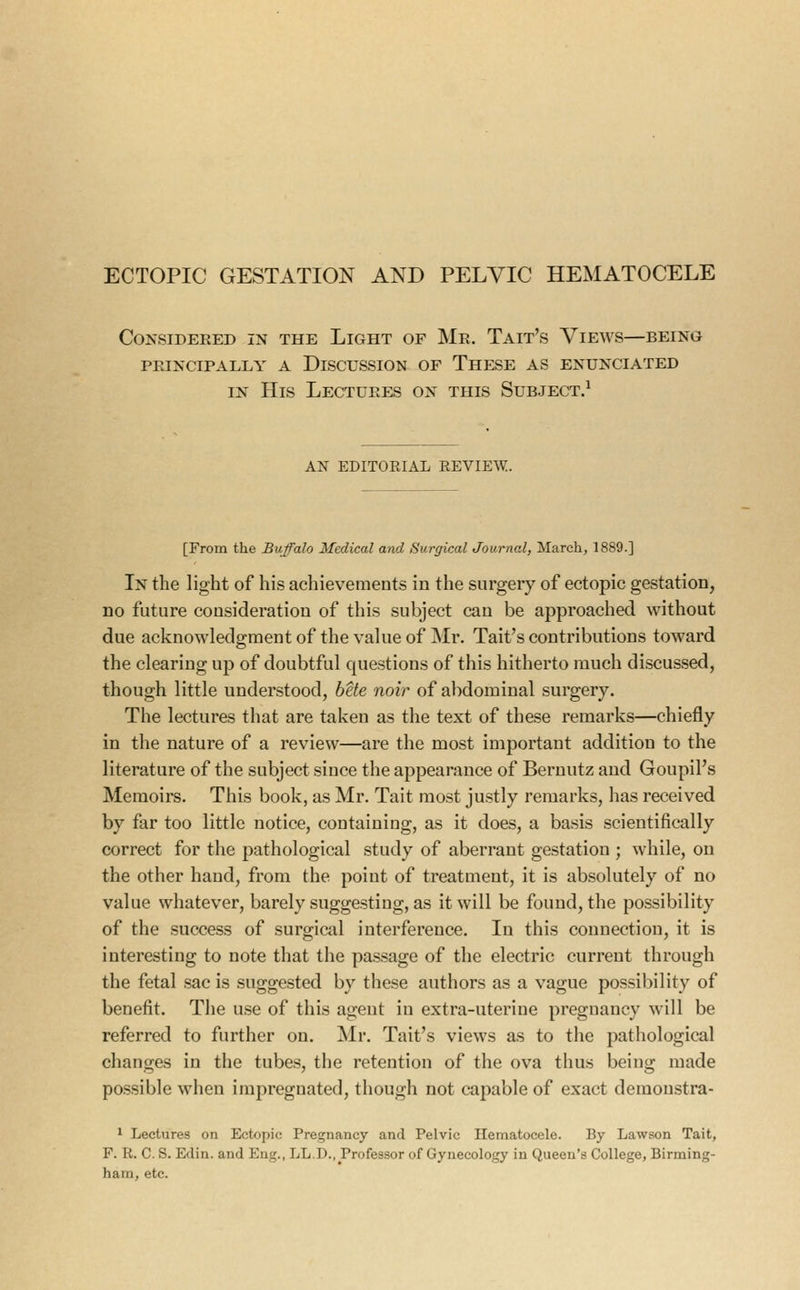 ECTOPIC GESTATION AND PELVIC HEMATOCELE Considered in the Light of Mr. Tait's Views—being PRINCIPALLY A DISCUSSION OF ThESE AS ENUNCIATED IN His Lectures on this Subject.^ AN editorial review. [From the Buffalo Medical and Surgical Journal, March, 1889.] In the light of his achievements in the surgery of ectopic gestation, no future consideration of this subject can be approached without due acknowledgmentof thevakieof Mr. Tait's contributions toward the clearing up of doubtful questions of this hitherto niuch discussed, though little understood, bUe noir of abdominal surgery. The lectures that are taken as the text of these remarks—chiefly in the nature of a review—are the most important addition to the literature of the subject since the appearance of Beruutz and GoupiPs Memoirs. This book, as Mr. Tait most justly remarks, has received by far too little notice, containing, as it does, a basis scientifically correct for the pathological study of aberrant gestation ; while, on the other hand, from the point of treatment, it is absolutely of no value whatever, barely suggesting, as it will be found, the possibility of the success of surgical interference. In this connection, it is interesting to note that the passage of the electric current through the fetal sac is suggested by these authors as a vague possibility of benefit. The use of this agent in extra-uterine pregnancy will be referred to further on. Mr. Tait's views as to tiie pathological changes in the tubes, the retention of the ova thus being made possible when impregnated, though not capable of exact demonstra- 1 Lectures on Ectopic Pregnancy and Pelvic Hematocele. By Lawson Tait, F. R. C. S. Edin. and Eng., LL.D., Professor of Gynecology in Queen's College, Birming- ham, etc.