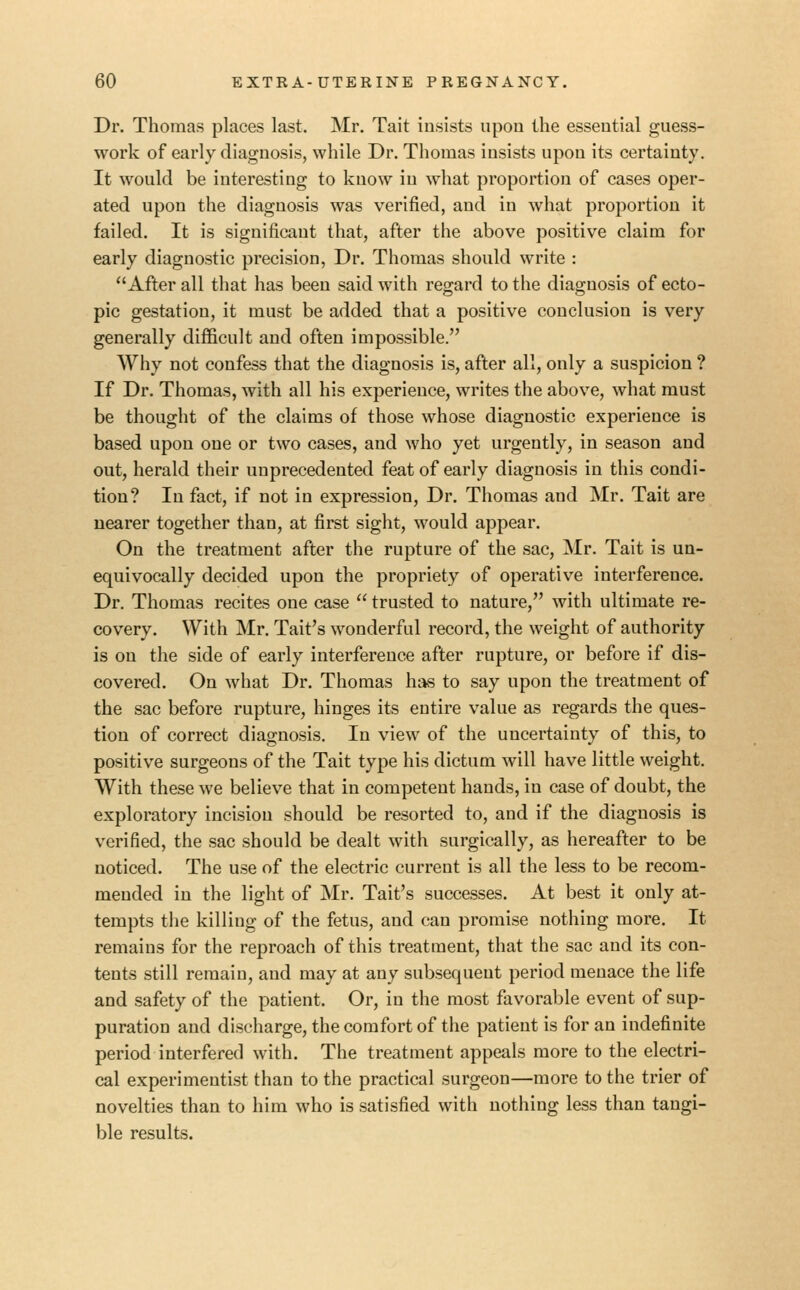 Dr. Thomas places last. Mr. Tait insists upon the essential guess- work of early diagnosis, while Dr. Thomas insists upon its certainty. It would be interesting to know in what proportion of cases oper- ated upon the diagnosis was verified, and in what proportion it failed. It is significant that, after the above positive claim for early diagnostic precision, Dr. Thomas should write : After all that has been said with regard to the diagnosis of ecto- pic gestation, it must be added that a positive conclusion is very generally difficult and often impossible. Why not confess that the diagnosis is, after all, only a suspicion ? If Dr. Thomas, with all his experience, writes the above, what must be thought of the claims of those whose diagnostic experience is based upon one or two cases, and who yet urgently, in season and out, herald their unprecedented feat of early diagnosis in this condi- tion? In fact, if not in expression. Dr. Thomas and Mr. Tait are nearer together than, at first sight, would appear. On the treatment after the rupture of the sac, Mr. Tait is un- equivocally decided upon the propriety of operative interference. Dr. Thomas recites one case  trusted to nature, with ultimate re- covery. With Mr. Tait's wonderful record, the weight of authority is on the side of early interference after rupture, or before if dis- covered. On what Dr. Thomas has to say upon the treatment of the sac before rupture, hinges its entire value as regards the ques- tion of correct diagnosis. In view of the uncertainty of this, to positive surgeons of the Tait type his dictum will have little weight. With these we believe that in competent hands, in case of doubt, the exploratory incision should be resorted to, and if the diagnosis is verified, the sac should be dealt with surgically, as hereafter to be noticed. The use of the electric current is all the less to be recom- mended in the light of Mr. Tait's successes. At best it only at- tempts the killing of the fetus, and can promise nothing more. It remains for the reproach of this treatment, that the sac and its con- tents still remain, and may at any subsequent period menace the life and safety of the patient. Or, in the most favorable event of sup- puration and discharge, the comfort of the patient is for an indefinite period interfered with. The treatment appeals more to the electri- cal experimentist than to the practical surgeon—more to the trier of novelties than to him who is satisfied with nothing less than tangi- ble results.