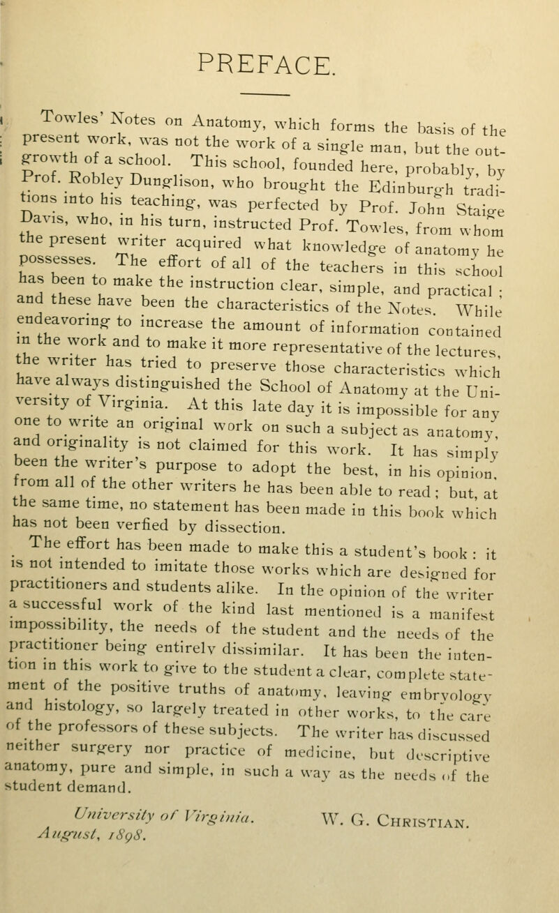 PREFACE. Towles' Notes on Anatomy, which forms the basis of the present work was not the work of a single man, but the out- growth of a school. This school, founded here, probably, by Prof. Robley Dunghson, who brought the Edinburgh tradi- tions into his teaching, was perfected by Prof. John Staige JJavis, who, in his turn, instructed Prof. Towles, from whom the present writer acquired what knowledge of anatomy he possesses The effort of all of the teachers in this school has been to make the instruction clear, simple, and practical ; and these have been the characteristics of the Notes While endeavoring to increase the amount of information contained m the work and to make it more representative of the lectures the writer has tried to preserve those characteristics which have alw^a3^s distinguished the School of Anatomy at the Uni- versity of Virginia. At this late day it is impossible for any one towrite an original work on such a subject as anatomy, and originality is not claimed for this work. It has simply been the writer's purpose to adopt the best, in his opinion trom all of the other writers he has been able to read ; but at the same time, no statement has been made in this book which has not been verfied by dissection. The effort has been made to make this a student's book • it IS not intended to imitate those works which are designed for practitioners and students alike. In the opinion of the writer a successful work of the kind last mentioned is a manifest impossibility, the needs of the student and the needs of the practitioner being entirely dissimilar. It has been the inten- tion in this work to give to the student a clear, complete state- ment of the positive truths of anatomy, leaving embrvology and histology, so largely treated in other works, to the care of the professors of these subjects. The writer has discussed neither surgery nor practice of medicine, but descriptive anatomy, pure and simple, in such a way as the needs ..f the student demand. Universily of Virgima. W. G. Christian. Aiig^ist, i8g8.