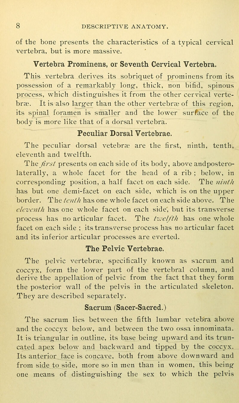 of the bone presents the characteristics of a typical cervical vertebra, but is more massive. Vertebra Prominens, or Seventh Cervical Vertebra. This vertebra derives its sobriquet of prominens from its possession of a remarkably long-, thick, uon bifid, spinous process, which disting-uishes it from the other cervical verte- brae. It is also larg-er than the other vertebrae of this region, its spinal foramen is smaller and the lower surface of the body is more like that of a dorsal vertebra. Peculiar Dorsal Vertebrae. The peculiar dorsal vetebrae are the first, ninth, tenth, eleventh and twelfth. The /i}'st presents on each side of its body, above andpostero- laterally, a whole facet for the head of a rib ; below, in corresponding position, a half facet on each side. The ninth has but one demi-facet on each side, which is on the upper border. The/^;z//^ has one whole facet on each side above. The eleventh has one whole facet on each side', but its transverse process has no articular facet. The tzvelfth has one whole facet on each side ; its transverse process has no articular facet and its inferior articular processes are everted. The Pelvic Vertebrae. The pelvic vertebrae, specifically known as sacrum and coccyx, form the lower part of the vertebral column, and derive the appellation of pelvic from the fact that they form the posterior wall of the pelvis in the articulated skeleton. They are described separately. Sacrum (Sacer-Sacred.) The sacrum lies between the fifth lumbar vetebra above and the coccyx below, and between the two ossa innominata. It is triangular in outline, its base being- upward and its trun- cated apex below and backward and tipped by the coccyx. Its anterior face is concave, both from above downward and from side to side, more so in men than in women, this being- one means of disting-uishing- the sex to which the pelvis