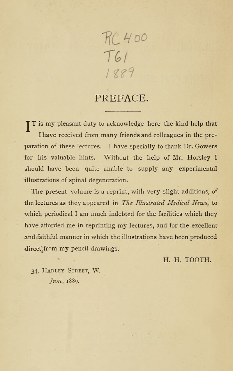 TfcVoO PREFACE. TT is my pleasant duty to acknowledge here the kind help that I have received from many friends and colleagues in the pre- paration of these lectures. I have specially to thank Dr. Gowers for his valuable hints. Without the help of Mr. Horsley I should have been quite unable to supply any experimental illustrations of spinal degeneration. The present volume is a reprint, with very slight additions, of the lectures as they appeared in Th e Illustrated Medical News, to which periodical I am much indebted for the facilities which they have afforded me in reprinting my lectures, and for the excellent andifaithful manner in which the illustrations have been produced directlfrom my pencil drawings. H. H. TOOTH. 34, Harley Street, W. Ju7!e, 18S9.