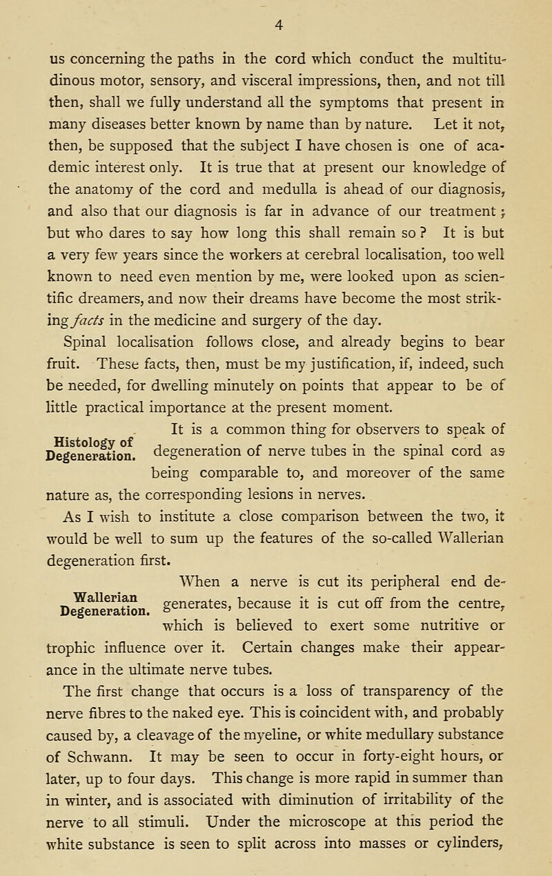 us concerning the paths in the cord which conduct the multitu- dinous motor, sensory, and visceral impressions, then, and not till then, shall we fully understand all the symptoms that present in many diseases better known by name than by nature. Let it not, then, be supposed that the subject I have chosen is one of aca- demic interest only. It is true that at present our knowledge of the anatomy of the cord and medulla is ahead of our diagnosis, and also that our diagnosis is far in advance of our treatment > but who dares to say how long this shall remain so ? It is but a very few years since the workers at cerebral localisation, too well known to need even mention by me, were looked upon as scien- tific dreamers, and now their dreams have become the most strik- ing facts in the medicine and surgery of the day. Spinal localisation follows close, and already begins to bear fruit. These facts, then, must be my justification, if, indeed, such be needed, for dwelling minutely on points that appear to be of little practical importance at the present moment. It is a common thing for observers to speak of Degeneradon. degeneration of nerve tubes in the spinal cord as being comparable to, and moreover of the same nature as, the corresponding lesions in nerves. As I wish to institute a close comparison between the two, it would be well to sum up the features of the so-called Wallerian degeneration first. When a nerve is cut its peripheral end de- D ^ neration ge^^urates, because it is cut off from the centre^ which is beheved to exert some nutritive or trophic influence over it. Certain changes make their appear- ance in the ultimate nerve tubes. The first change that occurs is a loss of transparency of the nerve fibres to the naked eye. This is coincident with, and probably caused by, a cleavage of the myeline, or white medullary substance of Schwann. It may be seen to occur in forty-eight hours, or later, up to four days. This change is more rapid in summer than in winter, and is associated with diminution of irritability of the nerve to all stimuli. Under the microscope at this period the white substance is seen to split across into masses or cylinders,