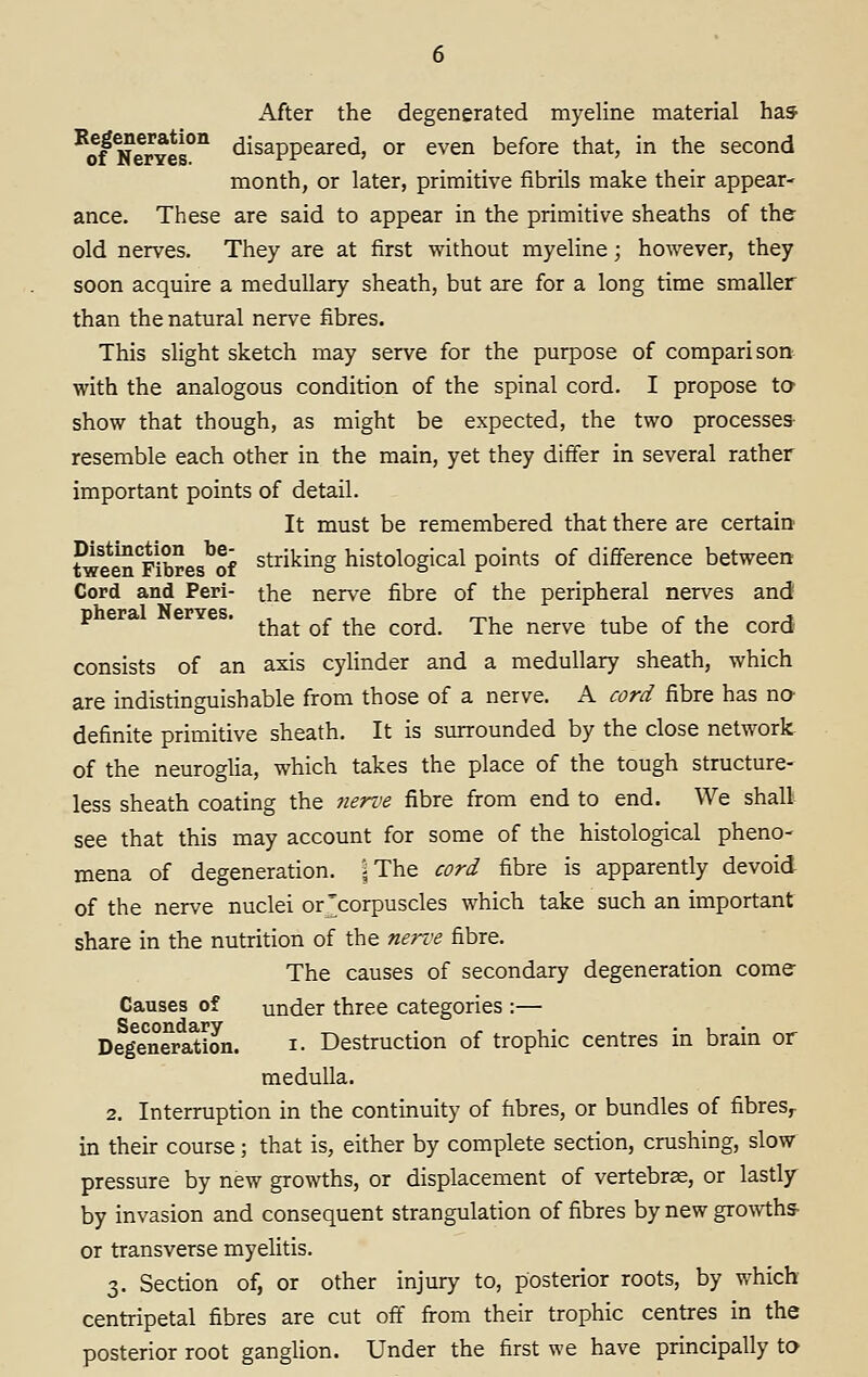 After the degenerated myeline material has ^of ^erYes°^ ^^^^PP^^^^^' °^ ^^'^^ before that, in the second month, or later, primitive fibrils make their appear- ance. These are said to appear in the primitive sheaths of the old nerves. They are at first without myeline; however, they soon acquire a medullary sheath, but are for a long time smaller than the natural nerve fibres. This slight sketch may serve for the purpose of comparison with the analogous condition of the spinal cord. I propose to show that though, as might be expected, the two processes- resemble each other in the main, yet they differ in several rather important points of detail. It must be remembered that there are certaio tween^rS^es^of striking histological points of difference between Cord and Peri- the nerve fibre of the peripheral nerves and * that of the cord. The nerve tube of the cord consists of an axis cylinder and a medullary sheath, which are indistinguishable from those of a nerve. A cord fibre has nO' definite primitive sheath. It is surrounded by the close network of the neuroglia, which takes the place of the tough structure- less sheath coating the 7ierve fibre from end to end. We shall see that this may account for some of the histological pheno- mena of degeneration. ]The cord fibre is apparently devoid of the nerve nuclei or'corpuscles which take such an important share in the nutrition of the nerve fibre. The causes of secondary degeneration come Causes of under three categories :— Deg^enera^ion. i- Destruction of trophic centres in brain or medulla. 2. Interruption in the continuity of fibres, or bundles of fibres^ in their course; that is, either by complete section, crushing, slow^ pressure by new growths, or displacement of vertebrae, or lastly' by invasion and consequent strangulation of fibres by new gro^vths■ or transverse myelitis. 3. Section of, or other injury to, posterior roots, by which centripetal fibres are cut off from their trophic centres in the posterior root ganglion. Under the first we have principally to