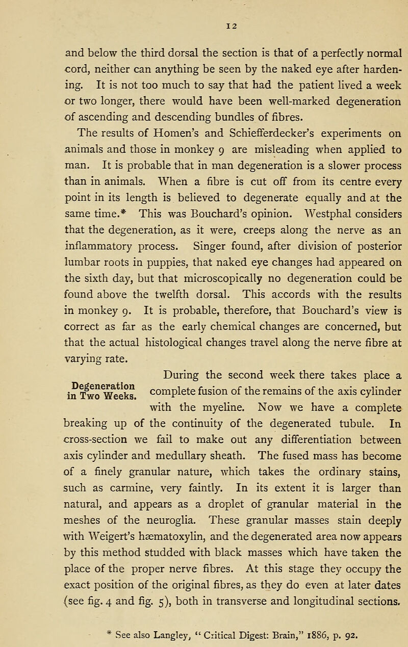 12 and below the third dorsal the section is that of a perfectly normal cord, neither can anything be seen by the naked eye after harden- ing. It is not too much to say that had the patient lived a week or two longer, there would have been well-marked degeneration of ascending and descending bundles of fibres. The results of Homen's and Schiefferdecker's experiments on animals and those in monkey 9 are misleading when applied to man. It is probable that in man degeneration is a slower process than in animals. When a fibre is cut off from its centre every point in its length is believed to degenerate equally and at the same time.* This was Bouchard's opinion. Westphal considers that the degeneration, as it were, creeps along the nerve as an inflammatory process. Singer found, after division of posterior lumbar roots in puppies, that naked eye changes had appeared on the sixth day, but that microscopically no degeneration could be found above the twelfth dorsal. This accords with the results in monkey 9. It is probable, therefore, that Bouchard's view is correct as far as the early chemical changes are concerned, but that the actual histological changes travel along the nerve fibre at varying rate. During the second week there takes place a in Two^^eks complete fusion of the remains of the axis cylinder with the myeline. Now we have a complete breaking up of the continuity of the degenerated tubule. In cross-section we fail to make out any differentiation between axis cylinder and medullary sheath. The fused mass has become of a finely granular nature, which takes the ordinary stains, such as carmine, very faintly. In its extent it is larger than natural, and appears as a droplet of granular material in the meshes of the neuroglia. These granular masses stain deeply with Weigert's haematoxylin, and the degenerated area now appears by this method studded with black masses which have taken the place of the proper nerve fibres. At this stage they occupy the exact position of the original fibres, as they do even at later dates (see fig. 4 and fig. 5), both in transverse and longitudinal sections. * See also Langley^  Critical Digest: Brain, 1886, p. 92.