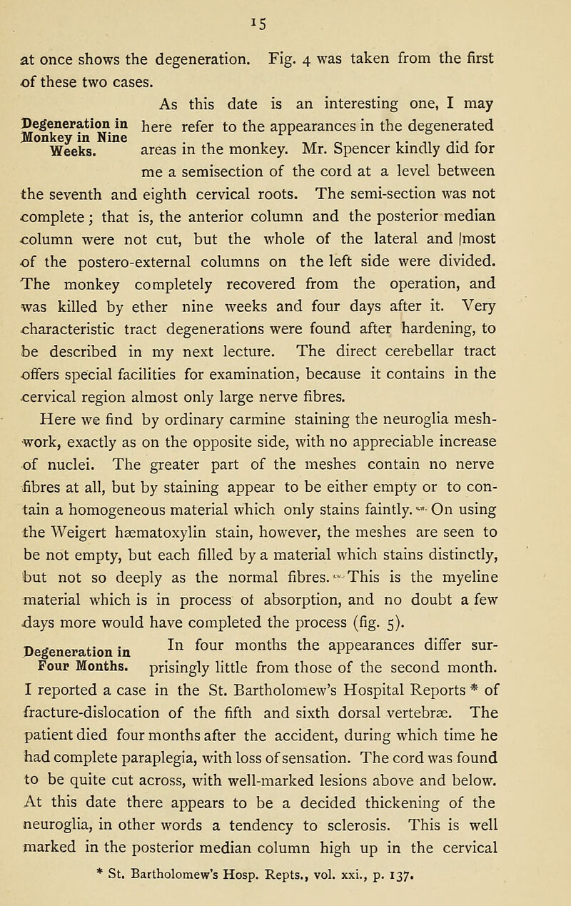 at once shows the degeneration. Fig. 4 was taken from the first of these two cases. As this date is an interesting one, I may Degeneration in here refer to the appearances in the degenerated Jlonkey in Nine . ,yr o 1 • ji jj r Weeks. areas m the monkey. Mr, Spencer kmdly did for me a semisection of the cord at a level between the seventh and eighth cervical roots. The semi-section was not complete; that is, the anterior column and the posterior median column were not cut, but the whole of the lateral and (most •of the postero-external columns on the left side were divided. The monkey completely recovered from the operation, and was killed by ether nine weeks and four days after it. Very characteristic tract degenerations were found after hardening, to be described in my next lecture. The direct cerebellar tract offers special facilities for examination, because it contains in the cervical region almost only large nerve fibres. Here we find by ordinary carmine staining the neuroglia mesh- work, exactly as on the opposite side, with no appreciable increase of nuclei. The greater part of the meshes contain no nerve fibres at all, but by staining appear to be either empty or to con- tain a homogeneous material which only stains faintly, •■■ On using the Weigert hsematoxylin stain, however, the meshes are seen to be not empty, but each filled by a material which stains distinctly, but not so deeply as the normal fibres.' This is the myeline material which is in process of absorption, and no doubt a few days more would have completed the process (fig, 5). Degeneration in ^^ ^°^^ months the appearances differ sur- Four Months, prisingly little from those of the second month. I reported a case in the St. Bartholomew's Hospital Reports * of fracture-dislocation of the fifth and sixth dorsal vertebrae. The patient died four months after the accident, during which time he had complete paraplegia, with loss of sensation. The cord was found to be quite cut across, with well-marked lesions above and below. At this date there appears to be a decided thickening of the neuroglia, in other words a tendency to sclerosis. This is well marked in the posterior median column high up in the cervical * St. Bartholomew's Hosp. Repts., vol, xxi., p, 137.