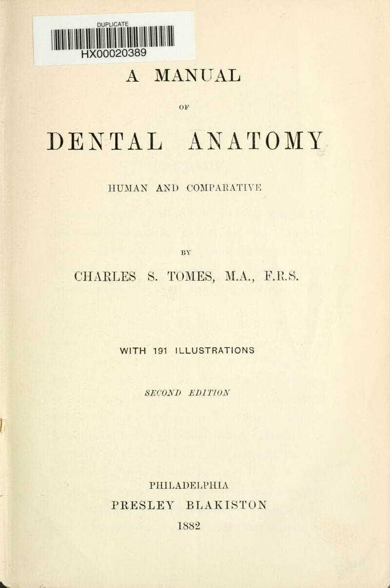 ''^''''I Hill mil mil mil nil nil HX00020389 A MANUAL DENTAL ANATOMY HUMAN AND COMPARATIVE CHARLES S. TOMES, M.A., F.Pv.S. WITH 191 ILLUSTRATIONS SECOND EDITION PHILADELPHIA PRESLEY BLAKISTON 1882