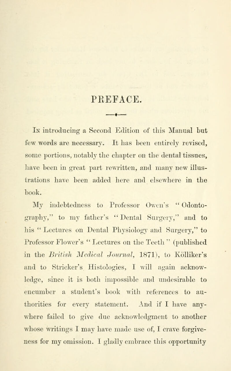 PREFACE. In introtlucing a Second Eilition of tins Manual but few words are necessary. It has been entirely revised, some portions, notably the chapter on the dental tissues, have been in great part rewritten, and many new illus- trations have been added here and elsewhere in the book. My indebtedness to Professor Owen's  Odonto- graphy, to my fiithcr's Dental Surgery,' and to his  Lectures on Dental Physiology and Surgery, to Professor Flower's  licctures on the Teeth  (published in the B)-itis]i Medical Journal, 1871^, to Kolliker's and to Strieker's Histologies, I will again acknow- ledge, since it is both impossible and undesirable to encumber a student's book with references to au- thorities for every statement. And if I have any- where failed to give due acknowledgment to another whose writings I may have made use of, I crave forgive- ness for my omission. I gladly embrace this opportimity