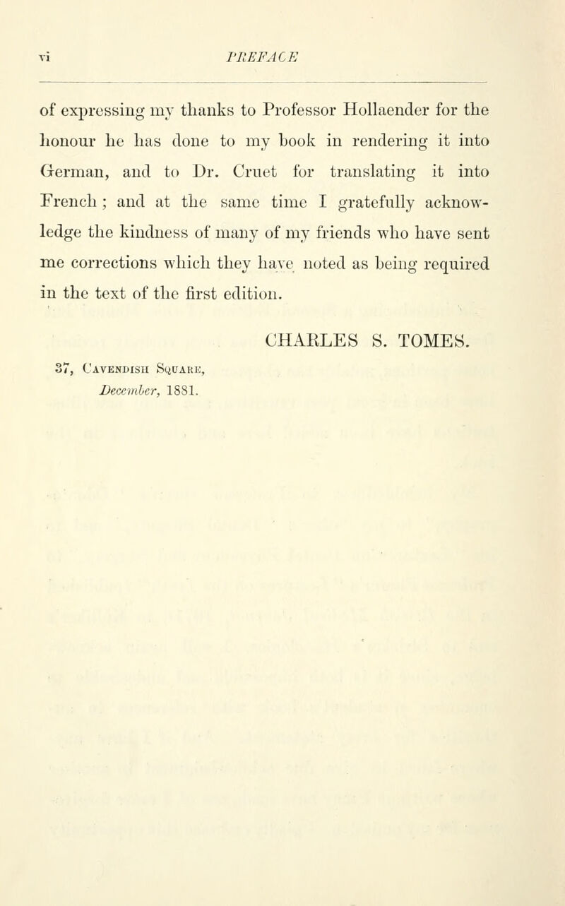 of expressing my thanks to Professor Hollaender for the lionoro he has done to my book in rendering it into German, and to Dr. Cruet for translating it into French ; and at the same time I gratefully acknow- ledge the kindness of many of my friends who have sent me corrections which they have noted as being required in the text of the first edition. CHARLES S. TOMES. r, Cavendish SyuARH December, 1881.