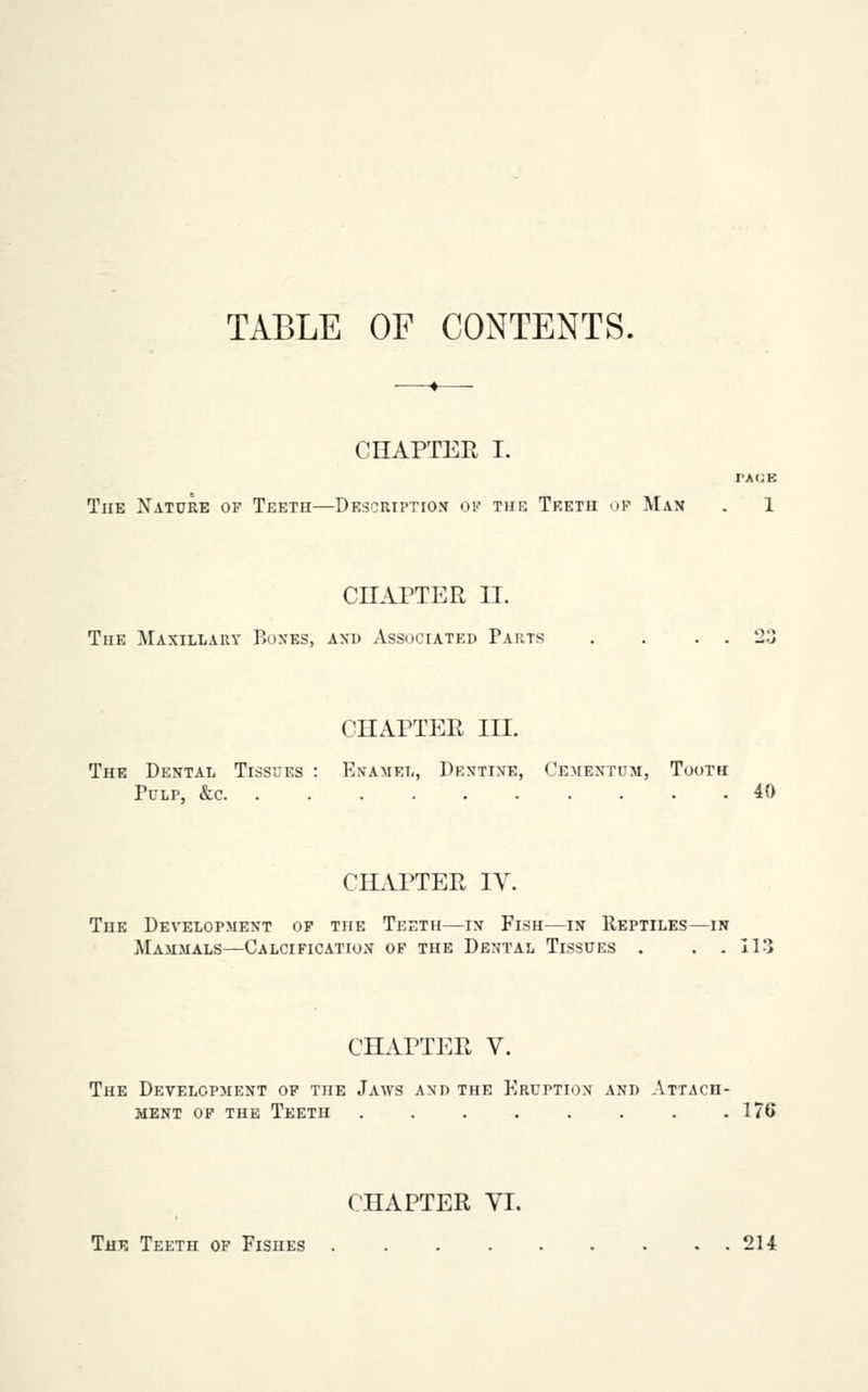 TABLE OF CONTENTS. CHAPTER I. PACE The Nature of Teeth—Description oi'' thr Teeth of Man . 1 CHAPTER II. The Maxillary Boxes, axd Associated Parts . . . . 23 CHAPTER III. The Dental Tissues : Ei^amel, Dentine, Cemextum, Tooth Pulp, &c 40 CHAPTER IV. The Development of the Teeth—in Fish—in Reptiles—m Mammals—Calcification op the Dental Tissues . . . 113 CHAPTER V. The Development op the Jaws and the Eruption and Attach- ment op the Teeth 17( CHAPTER VI. The Teeth of Fishes 214