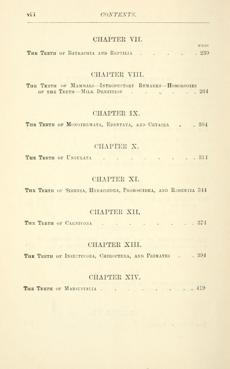 CONTENTS. CnAPTER VII. PACK Thk Tkkth of Batkaciua and Kki'Tilia 23!> CHAPTER YIII. TiiK Tketh op Mam>ials—Introductory Kkmaiiks—Homologies o? THIS Teeth—Milk Dentition . . ... . . 264 CHAPTER IX. TuK Tketh of Monoire.mata, Edentata, and Cetacea . . 304 CHAPTER X. TuE Tkktii of Ungclata 314 CHAPTER XL TuK Tekth of Sirenia, Hvracoidea, Proboscidea, and Kodeniia 344 CHAPTER XII. TuK Teeth of Caknivora 374 CHAPTER XIII. ToK Tekth of Insectivora, Ohikoi'tera, and Primates . . 394 CHAPTER XIV. The Teeth of Marsuitalia . . . ,