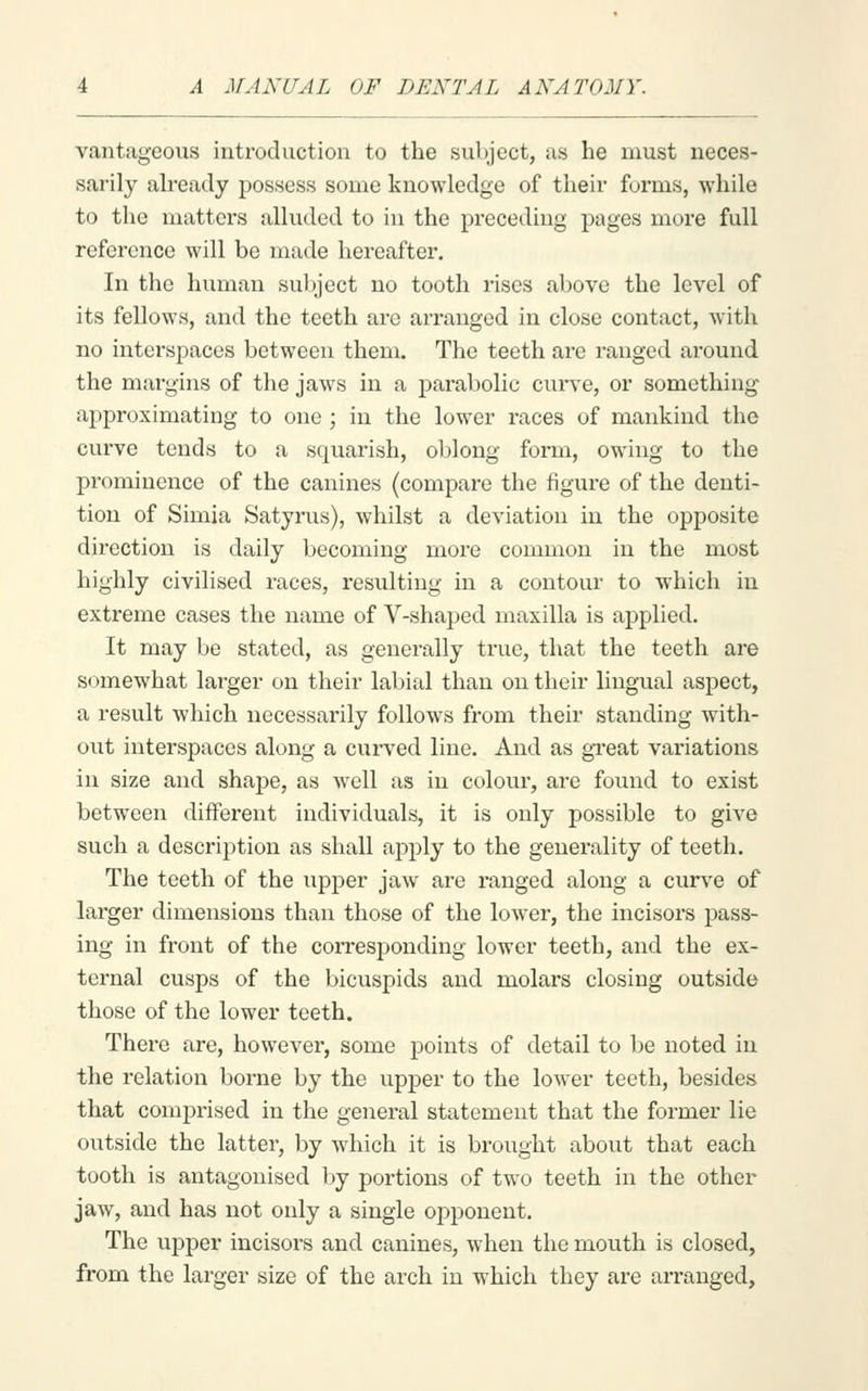 vantageous introduction to the subject, as he must sarily ah-eady possess some knowledge of their forms, while to the matters alluded to in the preceding pages more full reference will be made hereafter. In the human subject no tooth rises above the level of its fellows, and the teeth are arranged in close contact, with no interspaces between them. The teeth are ranged around the margins of the jaws in a parabolic cui*ve, or something approximating to one ; in the lower races of mankind the curve tends to a squarish, oblong form, owing to the prominence of the canines (compare the figure of the denti- tion of Simia Satyrus), whilst a deviation in the opposite direction is daily becoming more common in the most highly civilised races, resulting in a contour to which in extreme cases the name of V-shaped maxilla is applied. It may be stated, as generally true, that the teeth are somewhat larger on their labial than on their lingual aspect, a result which necessarily follows from their standing with- out interspaces along a curved line. And as great variations in size and shape, as well as in colour, are found to exist between different individuals, it is only possible to give such a description as shall apply to the generality of teeth. The teeth of the upper jaw are ranged along a curve of larger dimensions than those of the lower, the incisors pass- ing in front of the corresponding lower teeth, and the ex- ternal cusps of the bicuspids and molars closing outside those of the lower teeth. There are, however, some points of detail to be noted in the relation borne by the upper to the lower teeth, besides that comprised in the general statement that the former lie outside the latter, by which it is brought about that each tooth is antagonised by portions of two teeth in the other jaw, and has not only a single opponent. The upper incisors and canines, when the mouth is closed, from the larger size of the arch in which they are arranged,