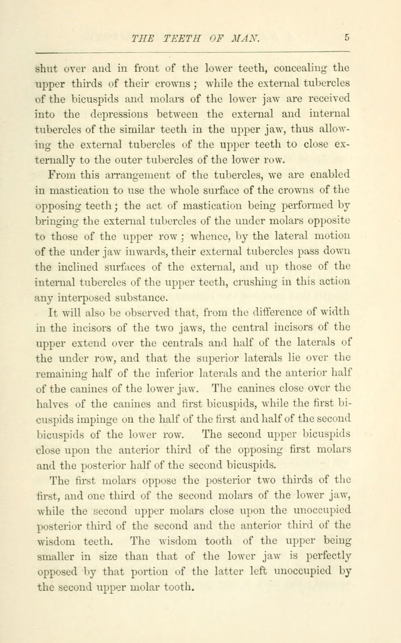shut over and in front of the lower teeth, concealing the upper thirds of their crowns ; while the external tubercles of the bicuspids and molars of the lower jaw are received into the depressions between the external and internal tubercles of the similar teeth in the upper jaw, thus alloM'- ing the external tubercles of the upper teeth to close ex- ternally to the outer tubercles of the lower row. From this aiTangement of the tubercles, we are enabled in mastication to use the wdiole surface of the crowns of the opposing teeth; the act of mastication being performed by bringing the external tubercles of the under molars opposite to those of the upper row; whence, by the lateral motion of the under jaw^ inwards, their external tubercles pass down the inclined surfaces of the external, and up those of the intei-nal tubercles of the upper teeth, crushing in this action any interposed substance. It will also l)e observed that, from the difference of width in the incisors of the two jaws, the centi-al incisors of the upper extend over the centrals and half of the laterals of the under row, and that the superior laterals lie over the remaining half of the inferior laterals and the anterior half of the canines of the lower jaw. The canines close over the halves of the canines and first bicuspids, while the first bi- cuspids impinge on the half of the first and half of the second bicuspids of the lower row. The second upper bicuspids close upon the anterior third of the opposing first molars and the posterior half of the second bicuspids. The first molars oppose the posterior two thirds of the first, and one third of the second molars of the lower jaw, while the second upper molars close upon the unoccupied posterior third of the second and the anterior third of the wisdom teeth. The wisdom tooth of the upper being smaller in size than that of the lower jaw is perfectly opposed by that portion of the latter left unoccupied by the second upper molar tooth.