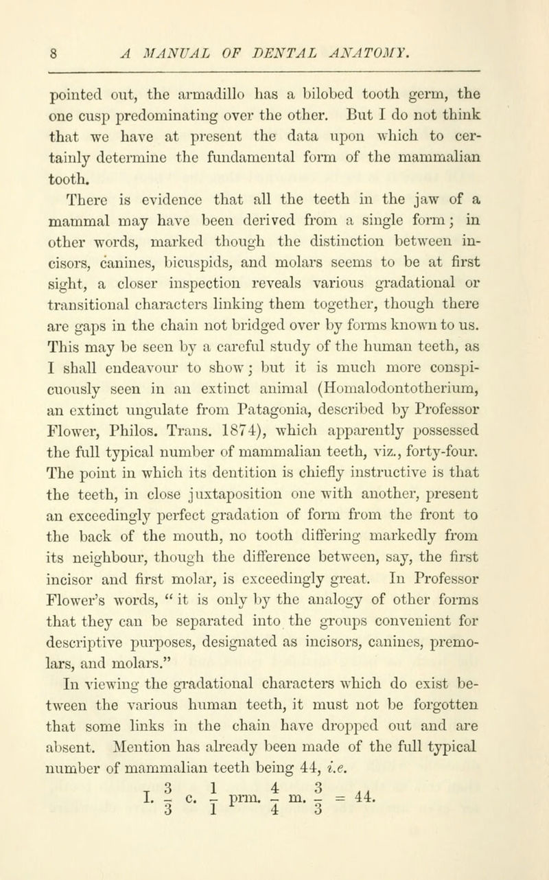 pointed out, the armadillo has a bilobed tooth germ, the one cusp predominating over the other. But I do not think that we have at present the data upon which to cer- tainly determine the fundamental form of the mammalian tooth. There is evidence that all the teeth in the jaw of a mammal may have been derived from a single form; in other words, marked though the distinction between in- cisors, canines, bicuspids, and molars seems to be at first sight, a closer inspection reveals various gradational or transitional characters linking them together, though there are gaps in the chain not bridged over by forms known to us. This may be seen by a careful study of the human teeth, as I shall endeavour to show; but it is much more conspi- cuously seen in an extinct animal (Homalodontotherium, an extinct ungulate from Patagonia, described by Professor Flower, Philos. Trans. 1874), which ajDparently possessed the full typical number of mammalian teeth, viz., forty-four. The point in which its dentition is chiefly instructive is that the teeth, in close juxtaposition one with another, present an exceedingly perfect gradation of form from the front to the back of the mouth, no tooth differing mai'kedly from its neighbour, though the difference between, say, the first incisor and first molar, is exceedingly great. In Professor Flower's words,  it is only by the analogy of other forms that they can be separated into the groups convenient for descriptive purposes, designated as incisors, canines, premo- lars, and molars. In viewing the gradational characters which do exist be- tween the various human teeth, it must not be forgotten that some links in the chain have dropped out and are absent. Mention has already been made of the full typical number of mammalian teeth being 44, i.e. T 3 1 4 3,, I. _ c. - pnn. _ m. - := 44. 3 1 4 3