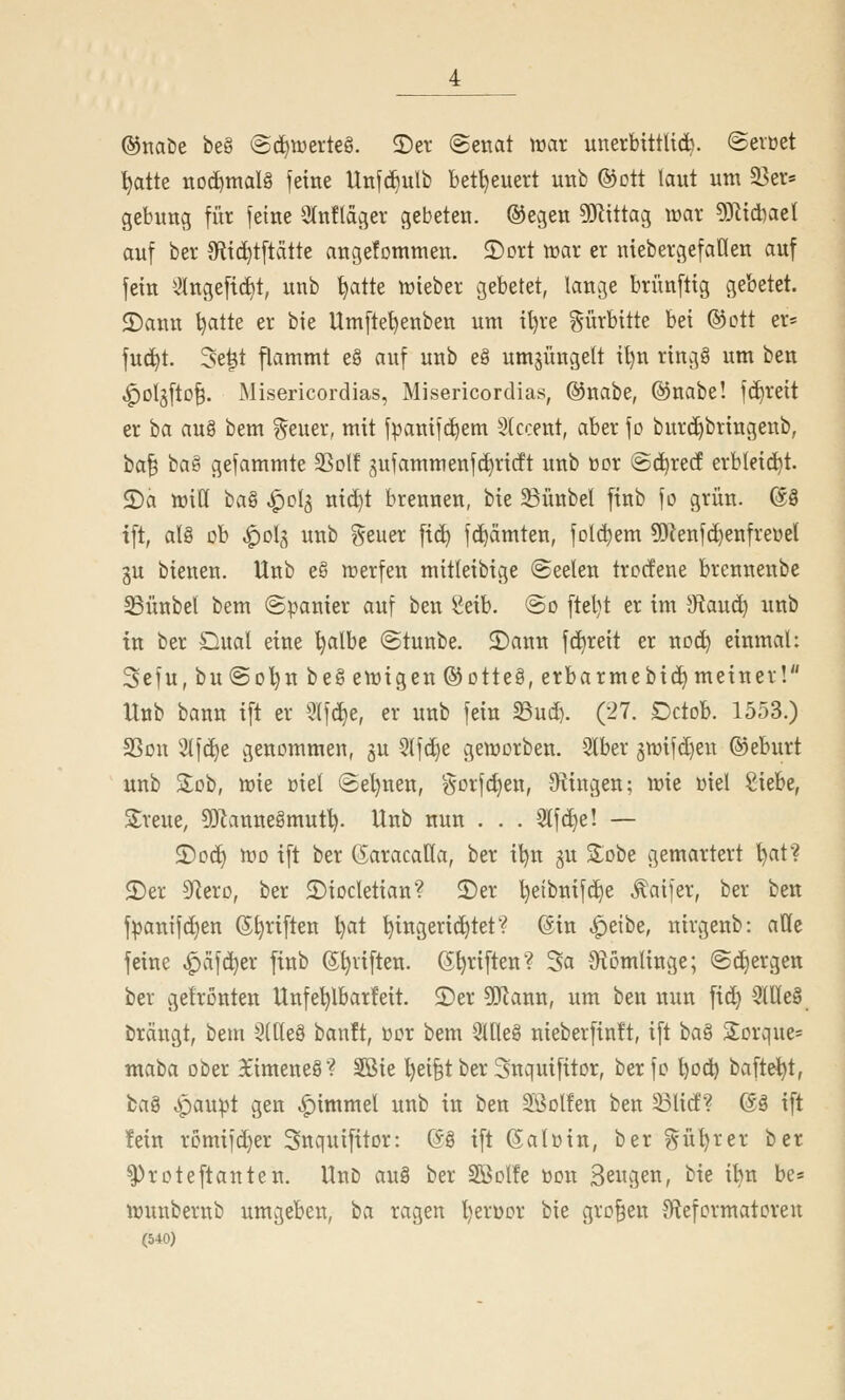 ®naöe be§ (Sd^tüerte§. 2)er (Senat trat unerbittUcb. ©evüet '^atte iiDd)maIg feine Unfc^ulb bet^euert unb ©ott laut um a3er= gebung für feine 9(nflagev gebeten. ®egen 5}littag voax ?l3^id)ael auf ber 9flici^tftätte angefommen. 2)Dtt njar er niebergefaüen auf fein ^Ingeftc^t, unb ^atte lüieber gebetet, lange brünftig gebetet. 2)ann tjatte er bie Umfte^enben um il)re g-ürbitte bei @ctt er= fuc^t. 5e^t flammt e§ auf unb eg umjüngelt il)n ring§ um ben ^Dlgfto^. Misericordias, Misericordias, ©nabe, @nabe! fd)reit er ta au§ bem ?^euer, mit fpanifc^em Stccent, aber fo burd)bringenb, ta'^ ba§ gefammte SSolf gufammenf(i)ricft unb öor ©c^recf erbleicht. S)a lüiU ta^ ^0(5 nid)t brennen, bie 33ünbel finb fo grün. @8 i[t, als ob ^ol^ unb geuer fid) fd^ämten, folc^em ?OJenfd)enfreüel gu bienen. Unb e§ n^erfen mitteibige ©eekn trocfene brennenbe 23ünbel bem (Spanier auf ben 8eib. @o ftel)t er im 3^aud) unb in ber Dual eine l)albe ©tunbe. 2)ann fd^reit er uüc^ einmal: Sefu, bu(So'^n be§ emigen ©otteg, erbarmebid) meiner! Unb bann ift er 5lf(^e, er unb fein 23ud). (27. Dctob. 1553.) SSdu 2(fc^e genommen, 3U -Slfd^e geiüorben. 3lber gwifdjen ©eburt unb Sob, tt^ie oiel (Sel)nen, gDi1d)en, 9^ingen; tt}ie Diel Siebe, Sreue, 93lannegmut^. Unb nun . . . 3lf^e! — 2)oc^ iDo ift ber (iaracaUa, ber il)n ju Sobe gemartert l)at? $Der 9]ero, ber ©iocletian? ©er l)etbnif(^e Äaifer, ber ben fpanifc^en @l)riften l)at Eingerichtet? @in ^eibe, nirgenb: alle feine ^äfc^er finb (5t)viften. G^riften? 3a 9^omlinge; @d)ergett ber gehonten Unfe^lbarfeit. S)er 5[Jlann, um ben nun fid} 3llle§ bräugt, bem §(tle§ bonft, öor bem 3lQe§ nieberfinft, ift ba8 SEorque* mata ober ^'imeneö? Sßie Eei§t ber Snquifitor, ber fo l)od^ bafte^t, ta^ ^paupt gen |)immel unb in ben Sßolfen ben S3lid? @8 ift fein rDmifd}er Snquifitor: (S§ ift (Saloin, ber ^ül)rer ber ^roteftanten. UnD au§ ber SBolfe üon Sewgen, bie i'^n be* iDunbernb umgeben, ha ragen l)erüor bie großen ^Reformatoren