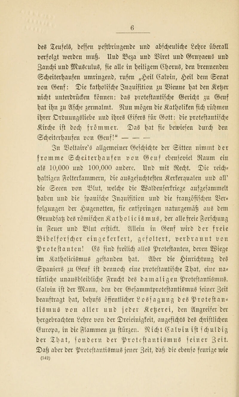 be§ Seufelö, beffen ^eftbrmgenbe unb abfdjeuUd^e Se^rc überall üerfolgt werben mu§. Unb SSeja unb SSitet unb @rnt;aeu§ unb 3and)i unb SJluäculuS, fie alle in l)e{ltgem (5^Dru§, ben brennenben (Scheiterhaufen umringenb, rufen „^eil ßalüin, ^eil bem (Senat üon @enf: 2)ie fatl)Dlifd}e Snquifition ^u 33ienne l)at ben ^e^er tiic^t unterbrücfen fcnnen: ha^ :^rDteftantifd}e ®erid}t gu ©enf '^at i^n gu SIfd)e zermalmt, ^nn mögen bie ^atl)Dlifen fid) rül)men i'^rer £)rbnung§liebe unb i^reä @tfer§ für ©ott: bie ^rDteftantifdje ^ird^e i[t tcä) frommer. 2)a§ l)at fie beriefen burd) ben (Sdjeiter^aufen wen ®enf! 3n 33oltaire'g allgemeiner ©efc^ic^te ber (Sitten nimmt ber fromme Sc^eiterl}aufen üon ®enf ebenfooiel 9^aum ein alg 10,000 unb 100,000 anbere. Unb mit 9ted}t. 2)ie reid)= 'faltigen ?^Dlter!ammern, bie au§gejud}teften .^erferqualen unb aU' bie (Seeen üon 23hit, wddje bie SBalbenferfriege aufgefammelt l^aben unb bie fpanifd}e Snquifition unb bie frangofifdjen 23er5 folgungen ber .i^ugenotten, fie entfpringen naturgemäß au§ bem ©runbfa^ beg römifd^en ^ a 11) o l i c i § m u §, ber alle freie gorfd}ung in ?5euer unb ^lut erfticft. $(llein in @enf lüirb ber freie S3ibelforfd^er eingeferfert, gefoltert, »erbrannt oon ^roteftanten! @g finb frei(id) aUeS ^roteftanten, bereu SSiege im ^atl)Dlicigmu8 geftanben l)at. Slber bie ^inrid}tung be§ (Spaniers gu ©enf ift bennoc^ eine ^irote[tantifd)e 2:l)at, eine na^ türlid}e unaugbleiblid)e grud)t be§ bamaligen ^roteftantigmug. (Salüin ift ber 9)hinn, ben ber ©efammtproteftantigmug feiner Seit Beauftragt l)at, bet)ufg offentlidier Sogfagung beg^roteftan= tigmug üon aller unb jeber ^e^erei, ben 3lngreifer ber l)ergebrad)ten Sel)re xion ber 2)reieinig!eit, augefid)t§ beg d)riftlid}ett ©uro^a, in bieglammen gu ftürjen. 9Rid^t (Salüin ift fc^ulbig ber 3:1) at, fonbern ber ^roteft an tigmug feiner Seit. 2)aß aber ber ^roteftantigmug jener Seit, baf^ bie ebenfo feurige wie (542J