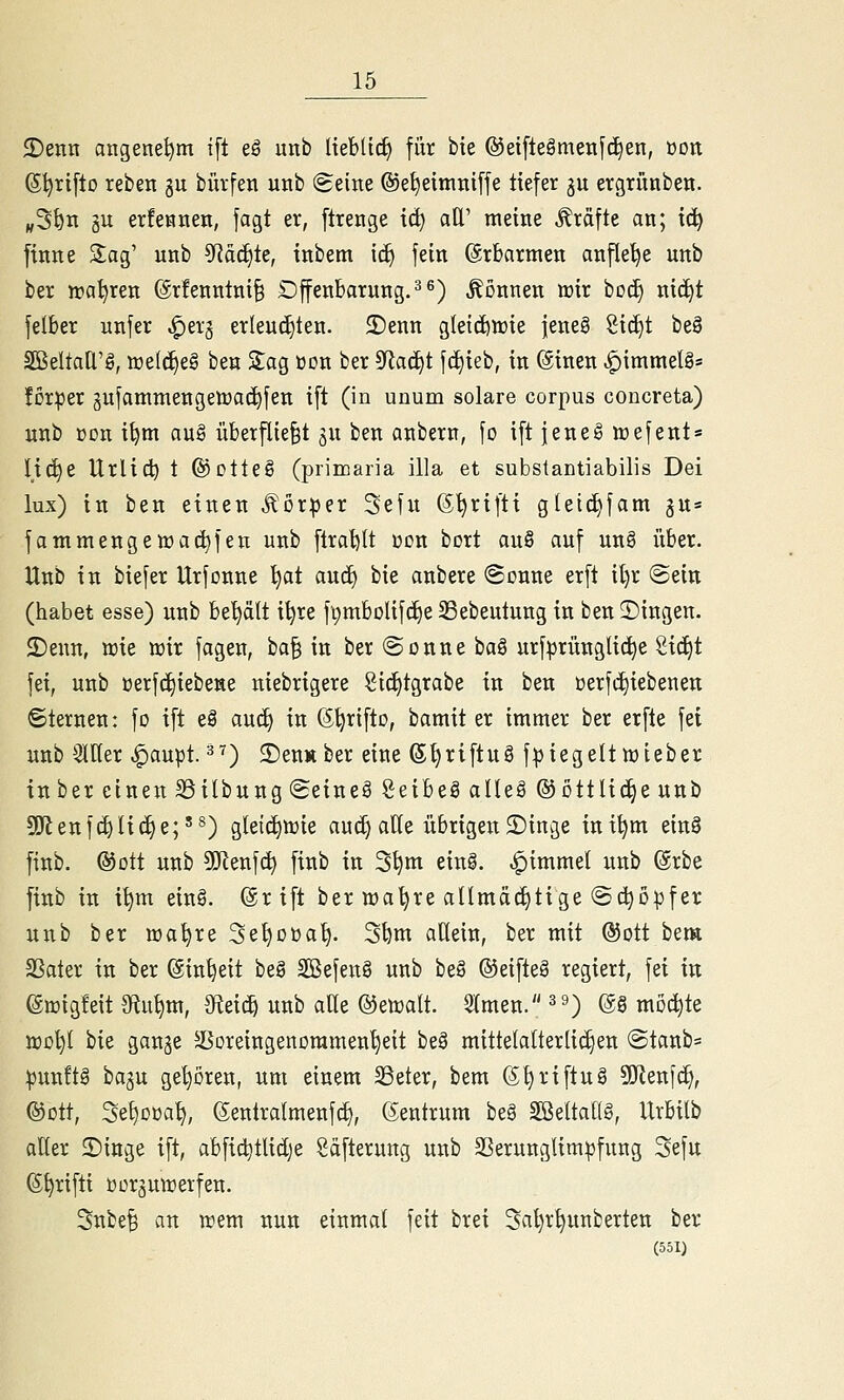 2)enrr angenehm ifl eö unb IteblicE) für bie @etfte§meit[(^en, üon 61jrt[to reben gu bürfeti unb Seine ©e^eimniffe tiefer ju ergrünbe«. „5^n gu erfennen, jagt er, flrenge \d) all' meine Gräfte an; tc^ ftnne Sag' unb 3Räc^le, tnbem ic^ fein ©rbarmen anflehe unb ber wahren (ärfenntni^ Offenbarung.^^) Tonnen tt)ir boc^ nic^t felber unfer ^erg erleuchten. 2)enn g(e{d)tt)ie jene§ Sic^t be§ äßeltad'g, welches ben Sag üon ber ^aä)t \ä)kb, in @tnen ^immelg= forper äufammengeöjac^fen tft (in unum solare corpus concreta) unb üon i^m au§ überflie§t ju ben anbern, fo tft jeneg toefent» It(^e Urlid) t ©otteg (primaria illa et substantiabilis Dei lux) in ben einen J^or^er Sefu (5^rtftt gleic^fam gu» fammengett)ad)fen unb ftral)(t üon bort auö auf un§ über. Unb in biefer Urfonne ^at and) bie anbere (Sonne erft il)r Sein (habet esse) unb hti^ixit i^re fpmbolifdie SSebeutung in ben fingen. 2)enn, wie irir fagen, ha^ in ber Sonne ha^ urf^^rünglic^e S{(i)t fei, unb üerfc^iebene niebrigere Sic£)tgrabe in ben t)erfcl)iebenen ©ternen: fo ift e§ au^ in (ä^rifto, bamit er immer ber erfte fei unb SlHer ^aupt. =^^) ©euÄber eine 6l)riftuS f:j3iegelttt)ieber inber einen SSilbung Seineä Seibeäaüeä ©ottlicEjeunb S!Jlenf(i)Iic^e;'^) gletci)iüie aud) alle übrigen 3){nge ini^m einä finb. ©Ott unb 9Kenf(i) finb in 3^m einä. ^immel unb @rbe finb in i^m ein§. @rift ber nja'^re aümädjtige Sc^D|)fer unb ber wa^re Se^oüa^. S^m allein, ber mit ®ott bem SSater in ber (Sin^eit be§ Sßefen§ unb beä ©eifteä regiert, fei in ©migfeit 9fiu^m, ^eic^ unb atte ©eicalt. 2(men. ^9) m mochte jro^l bie gange SSoreingenoramen^eit be§ mittetalterli(i)en Stanb= ^unftg bagu geboren, um einem SSeter, bem ®l)riftug 9}lenfc^, ©Ott, 3e£)Döa^, gentralmenfc^, (Zentrum beä Sßeltallg, Urbilb aller 2)iuge ift, abfic^tlidje Säfterung unb SSerunglim^fung Sefu ß^rifti üürgmrerfen. Snbe§ an irem nun einmal feit brei 3al)r^unberten ber (551)