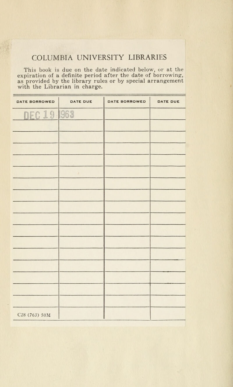 COLUMBIA UNIVERSITY LIBRARIES This book is due on the date indicated below, or at the expiration of a definite period after the date of borrowing, as provided by the library rules or by special arrangement with the Librarian in charge. DATE BORROWEO OATE OUE □ ATE BORROWED DATE OUE IT ' / C28 (763) 50M