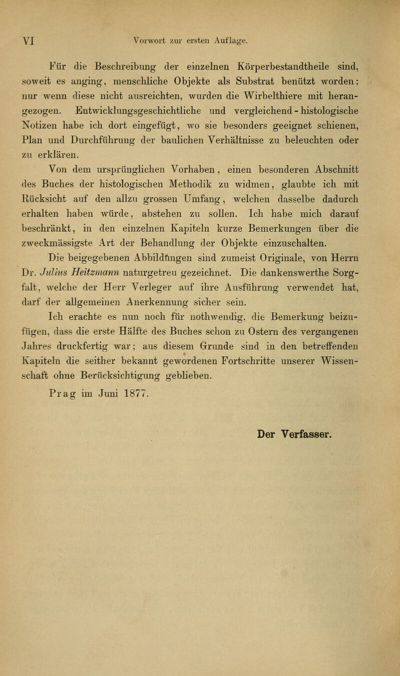 Für die Beschreibung der einzelnen Körperbestandtheile sind, soweit es anging, menschliche Objekte als Substrat benutzt worden; nur wenn diese nicht ausreichten, wurden die Wirbelthiere mit heran- gezogen. Entwicklungsgeschichtliche und vergleichend - histologische Notizen habe ich dort eingefügt, wo sie besonders geeignet schienen, Plan und Durchführung der baulichen Verhältnisse zu beleuchten oder zu erklären. Von dem ursprünglichen Vorhaben , einen besonderen Abschnitt des Buches der histologischen Methodik zu widmen, glaubte ich mit Rücksicht auf den allzu grossen Umfang, welchen dasselbe dadurch erhalten haben würde, abstehen zu sollen. Ich habe mich darauf beschränkt, in den einzelnen Kapiteln kurze Bemerkungen über die zweckmässigste Art der Behandlung der Objekte einzuschalten. Die beigegebenen Abbildfingen sind zumeist Originale, von Herrn Dr. Julius Heitzmann naturgetreu gezeichnet. Die dankenswerthe Sorg- falt, welche der Herr Verleger auf ihre Ausführung verwendet hat, darf der allgemeinen Anerkennung sicher sein. Ich erachte es nun noch für uothwendig, die Bemerkung beizu- fügen, dass die erste Hälfte des Buches schon zu Ostern des vergangenen Jahres druckfertig war; aus diesem Grrunde sind in den betreffenden Kapiteln die seither bekannt gewordenen Fortschritte unserer Wissen- schaft ohne Berücksichtigung geblieben. Prag im Juni 1877. Der Verfasser.