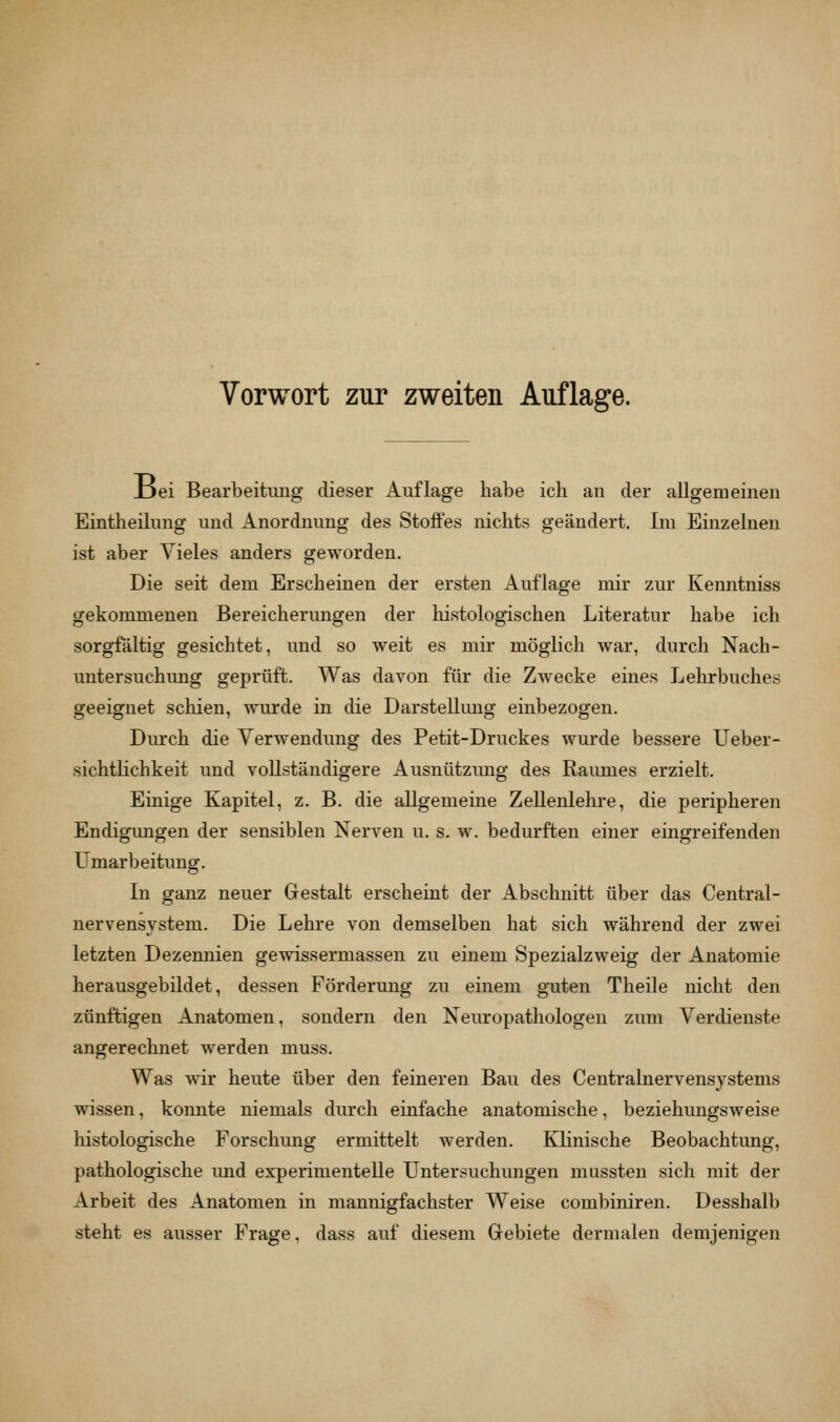 Ijei Bearbeitung dieser Auflage habe ich an der allgemeinen Eintheilung und Anordnung des Stoffes nichts geändert. Im Einzelnen ist aber Vieles anders geworden. Die seit dem Erscheinen der ersten Auflage mir zur Kenntniss gekommenen Bereicherungen der histologischen Literatur habe ich sorgfältig gesichtet, und so weit es mir möglich war, durch Nach- untersuchung geprüft. Was davon für die Zwecke eines Lehrbuches geeignet schien, wurde in die Darstellung einbezogen. Durch die Verwendung des Petit-Druckes wurde bessere Ueber- sichtlichkeit und vollständigere Ausnützung des Raumes erzielt. Einige Kapitel, z. B. die allgemeine Zellenlehre, die peripheren Endigungen der sensiblen Nerven u. s. w. bedurften einer eingreifenden Umarbeitung. In ganz neuer Gestalt erscheint der Abschnitt über das Central- nervensystem. Die Lehre von demselben hat sich während der zwei letzten Dezennien gewissermassen zu einem Spezialzweig der Anatomie herausgebildet, dessen Förderung zu einem guten Theile nicht den zünftigen Anatomen, sondern den Neuropathologen zum Verdienste angerechnet werden muss. Was wir heute über den feineren Bau des Centralnervensystems wissen, konnte niemals durch einfache anatomische, beziehungsweise histologische Forschung ermittelt werden. Klinische Beobachtung, pathologische imd experimentelle Untersuchungen mussten sich mit der Arbeit des Anatomen in mannigfachster Weise combiniren. Desshalb steht es ausser Frage, dass auf diesem Gebiete dermalen demjenigen