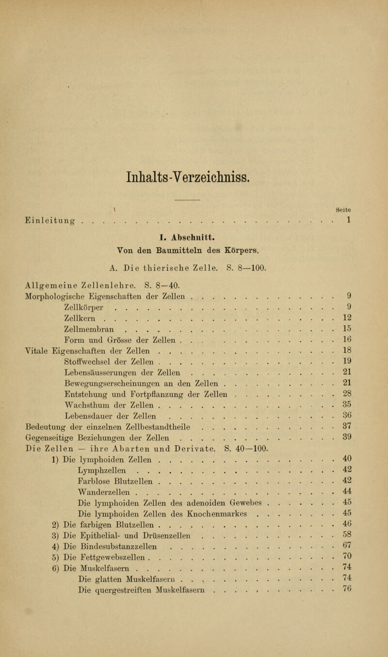 Inhalts - Verzeichniss. \ Seite Einleitung 1 I. Abschnitt. Von den Baumitteln des Körpers. A. Die thierische Zelle. S. 8—100. Allgemeine Zellenlehre. S. 8—40. Morphologische Eigenschaften der Zellen 9 Zellkörper 9 Zellkern 12 Zellmembran 15 Form und Grösse der Zellen 16 Vitale Eigenschaften der Zellen 18 Stoffwechsel der Zellen 19 Lebensäusserungen der Zellen 21 Bewegungserscheinungen an den Zellen 21 Entstehung und Fortpflanzung der Zellen 28 Wachsthum der Zellen 35 Lebensdauer der Zellen 36 Bedeutung der einzelnen Zellbestandtheile 37 Gegenseitige Beziehungen der Zellen 39 Die Zellen — ihre Abarten und Derivate. S. 40—100. 1) Die lymiDhoiden Zellen 40 Lymphzellen 42 Farblose Blutzellen 42 Wanderzellen 44 Die lymphoiden Zellen des adenoiden Gewebes 45 Die lymphoiden Zellen des Knochenmarkes 45 2) Die farbigen Blutzellen 46 3) Die Epithelial- und Drüsenzellen 58 4) Die Bindesubstanzzellen 67 5) Die Fettgewebszellen 70 6) Die Muskelfasern 74 Die glatten Muskelfasern ^74 Die quergestreiften Muskelfasern 76