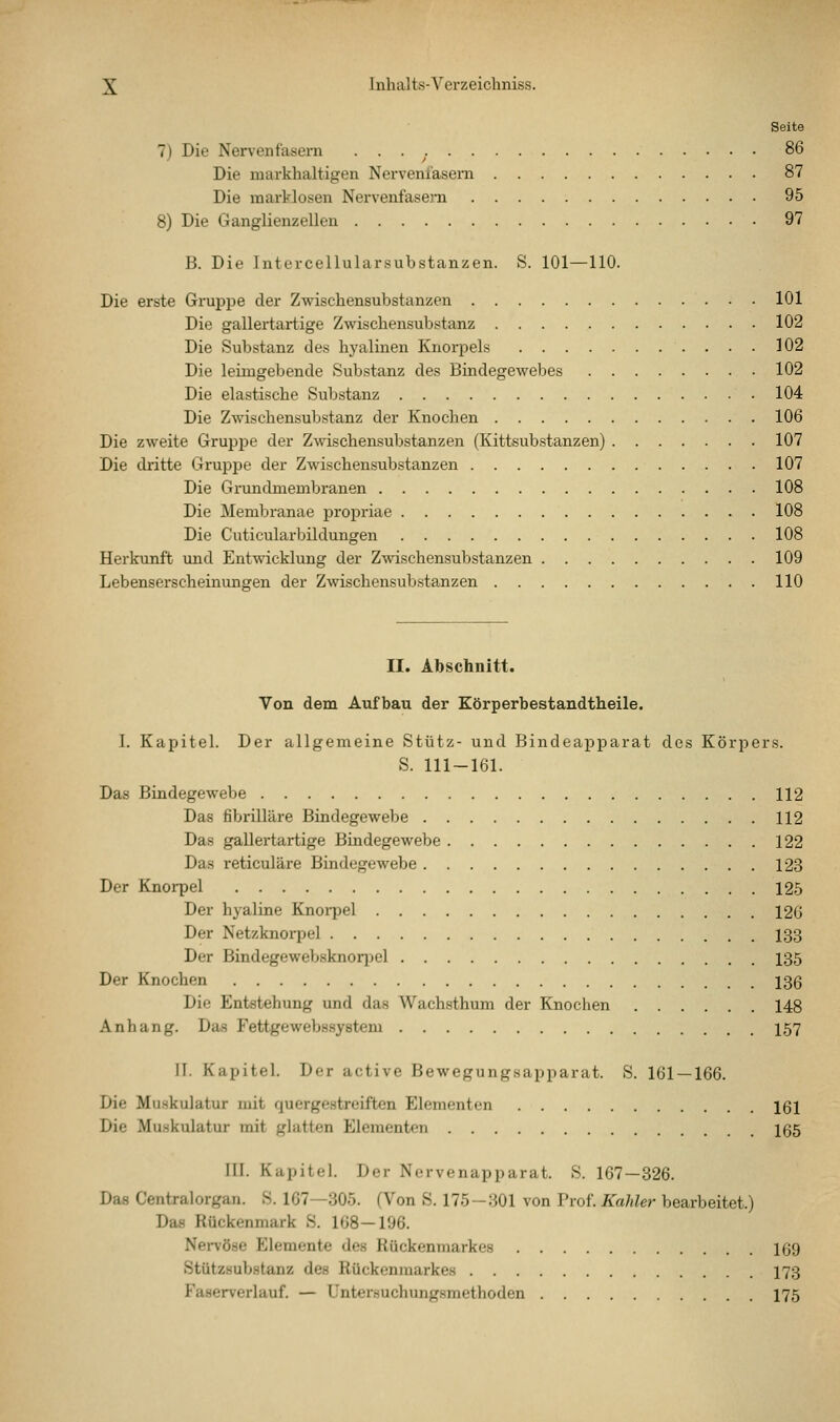 Seite 7) Die Nervenfasern . . . 86 Die markhaltigen Nerveniasem 87 Die marklosen Nervenfase)-n 95 8) Die Ganglienzellen 97 B. Die Intercellularsubstanzen. S. 101—110. Die erste Gruppe der Zwischensubstanzen 101 Die gallertartige Zwischensubstanz 102 Die Substanz des hj'alinen Knorpels 102 Die letmgebende Substanz des Bindegewebes 102 Die elastische Substanz 104 Die Zwischensubstanz der Knochen 106 Die zweite Gruppe der Zwischensubstanzen (Kittsubstanzen) 107 Die ckitte Gruppe der Zwischensubstanzen 107 Die Grundmembranen 108 Die Membranae propriae 108 Die Cuticularbildungen 108 Herkunft und Entwicklung der Zwischensubstanzen 109 Lebenserscheinungen der Zwischensubstanzen 110 II. Abschnitt. Von dem Aufbau der Körperbestandtheile. I. Kapitel. Der allgemeine Stütz- und Bindeapparat des Körpers. S. 111-161. Das Bindegewebe 112 Das fibrilläre Bindegewebe 112 Das gaUei-tartige Bindegewebe 122 Das reticuläre Bindegewebe 123 Der Knorpel 12,5 Der hyaline Knorpel 126 Der Netzknorpel 133 Der Bindegewebsknori^el 135 Der Knochen 136 Die Entstehung und das Wachsthum der Knochen 148 Anhang. Das Fettgewebssystem 157 11. Kapitel. Der active Bewegungsapparat. S. 161 — 166. Die Muskulatur mit quergestreiften Elementen 161 Die Muskulatur mit glatten Elementen 165 III. Kapitel. Der Nervenapparat. S. 167—326. Das Centralorgan. S. 167—305. (Von S. 175-301 von Prof. Kahler bearbeitet.) Das Rückenmark S. 168—196. Nervöse Elemente des Rückenmarkes 169 Stützsubstanz des Rückenmarkes 173 Faserverlauf. — üntersuchungsmethoden 175