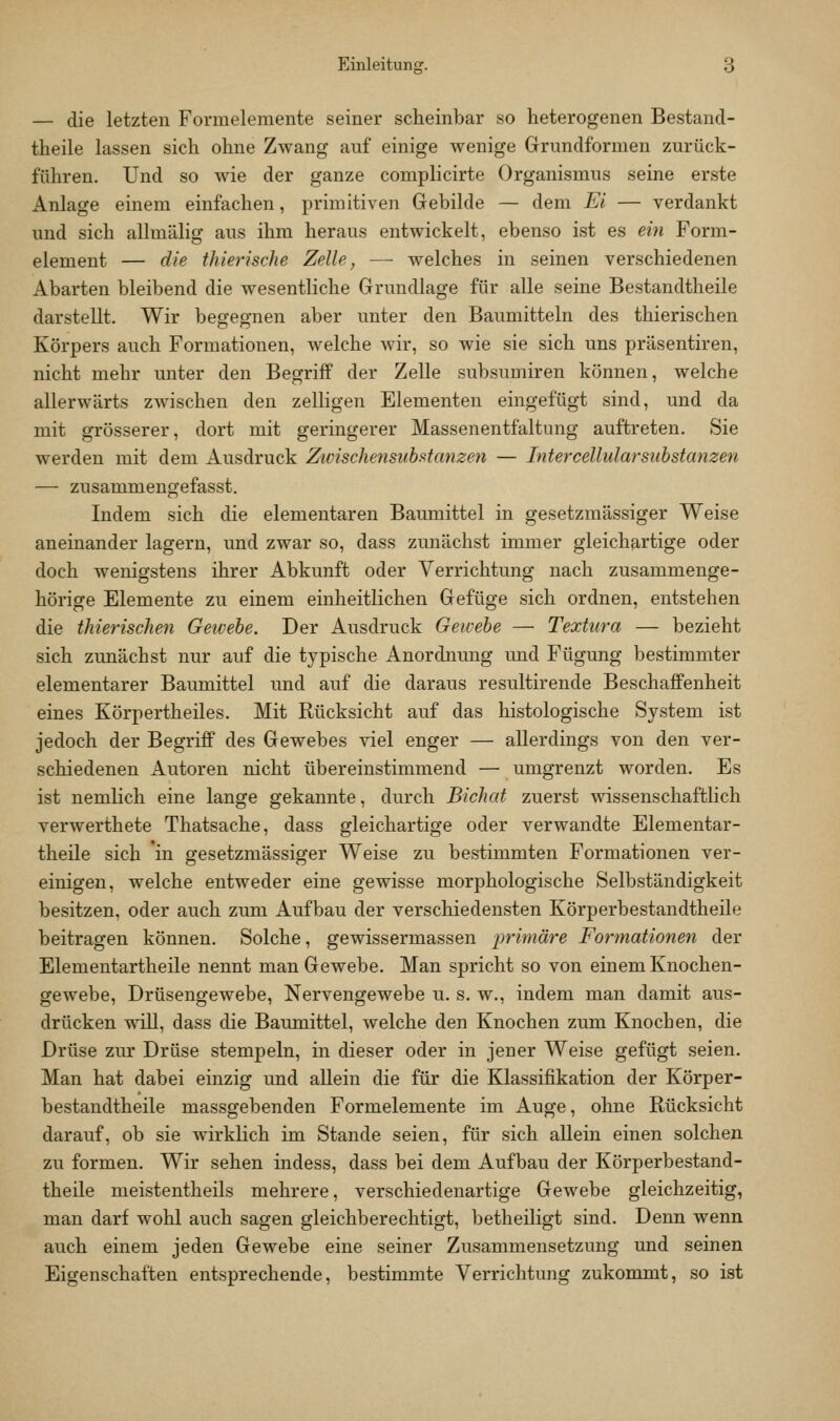 — die letzten Forraelemente seiner scheinbar so heterogenen Bestand- theile lassen sich ohne Zwang auf einige wenige Grundformen zurück- führen. Und so wie der ganze complicirte Organismus seine erste Anlage einem einfachen, primitiven Gebilde — dem Ei — verdankt und sich allmälig aus ihm heraus entwickelt, ebenso ist es ein Form- element — die thierische Zelle, — welches in seinen verschiedenen Abarten bleibend die wesentliche Grundlage für alle seine Bestandtheile darstellt. Wir begegnen aber unter den Baumitteln des thierischen Körpers auch Formationen, welche wir, so wie sie sich uns präsentiren, nicht mehr unter den Begriff der Zelle subsumiren können, welche allerwärts zwischen den zelligen Elementen eingefügt sind, und da mit grösserer, dort mit geringerer Massenentfaltung auftreten. Sie werden mit dem Ausdruck ZwischensnhRtanzen — Intercellularsuhstanzen — zusammengefasst. Indem sich die elementaren Baumittel in gesetzmässiger Weise aneinander lagern, und zwar so, dass zunächst immer gleichartige oder doch wenigstens ihrer Abkunft oder Verrichtung nach zusammenge- hörige Elemente zu einem einheitlichen Gefüge sich ordnen, entstehen die thierischen Getoebe. Der Ausdruck Gewebe — Textura — bezieht sich zunächst nur auf die typische Anordnung und Fügung bestimmter elementarer Baumittel und auf die daraus resultirende Beschaffenheit eines Körpertheiles. Mit Rücksicht auf das histologische System ist jedoch der Begriff des Gewebes viel enger — allerdings von den ver- schiedenen Autoren nicht übereinstimmend — umgrenzt worden. Es ist nemlich eine lange gekannte, durch Bichat zuerst wissenschaftlich verwerthete Thatsache, dass gleichartige oder verwandte Elementar- theile sich in gesetzmässiger Weise zu bestimmten Formationen ver- einigen, welche entweder eine gewisse morphologische Selbständigkeit besitzen, oder auch zum Aufbau der verschiedensten Körperbestandtheile beitragen können. Solche, gewissermassen primäre Formationen der Elementartheile nennt man Gewebe. Man spricht so von einem Knochen- gewebe, Drüsengewebe, Nervengewebe u. s. w., indem man damit aus- drücken will, dass die Baumittel, welche den Knochen zum Knochen, die Drüse zur Drüse stempeln, in dieser oder in jener Weise gefügt seien. Man hat dabei einzig und allein die für die Klassifikation der Körper- bestandtheile massgebenden Formelemente im Auge, ohne Rücksicht darauf, ob sie wirklich im Stande seien, für sich allein einen solchen zu formen. Wir sehen indess, dass bei dem Aufbau der Körperbestand- theile meistentheils mehrere, verschiedenartige Gewebe gleichzeitig, man darf wohl auch sagen gleichberechtigt, betheiligt sind. Denn wenn auch einem jeden Gewebe eine seiner Zusammensetzung und seinen Eigenschaften entsprechende, bestimmte Verrichtung zukommt, so ist