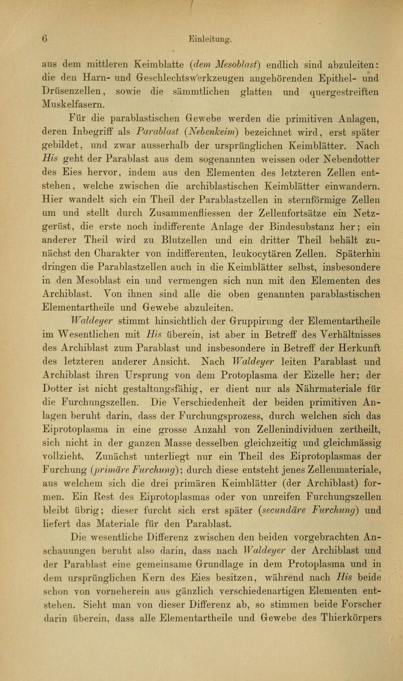 aus dem mittleren Keimblatte {dem Mesohlast) endlich sind abzuleiten: die den Harn- und Gescblechtsw'orkzeugen angehörenden Epithel- und Drüsenzellen, sowie die sämmtlichen glatten und quergestreiften Muskelfasern. Für die parablastischen Gewebe werden die primitiven Anlagen, deren Inbegriff als Parablaat {Nehenkeim) bezeichnet wird, erst später gebildet, und zwar ausserhalb der ursprünglichen Keimblätter. Nach His geht der Parablast aus dem s(jgenamiten weissen oder Nebendotter des Eies hervor, indem aus den Elementen des letzteren Zellen ent- stehen, welche zwischen die archiblastischen Keimblätter einwandern. Hier wandelt sich ein Theil der Parablastzellen in sternförmige Zellen um und stellt durch Zusammenfliessen der Zellenfortsätze ein Netz- gerüst, die erste noch indifferente Anlage der Bindesubstanz her; ein anderer Theil wird zu Blutzellen und ein dritter Theil behält zu- nächst den Charakter von indifferenten, leukocytären Zellen. Späterhin dringen die Parablastzellen auch in die Keimblätter selbst, insbesondere in den Mesoblast ein und vermengen sich nun mit den Elementen des Archiblast. Von ihnen sind alle die oben genannten parablastischen Elementartheile und Gewebe abzuleiten. Waldeyer stimmt hinsichtlich der Gruppirnng der Elementartheile im Wesentlichen mit His überein, ist aber in Betreff des Verhältnisses des Archiblast zum Parablast und insbesondere in Betreff der Herkunft des letzteren anderer Ansicht. Nach Waldeyer leiten Parablast und Archiblast ihren Ursprung von dem Protoplasma der Eizelle her; der Dotter ist nicht gestaltungsfähig, er dient nur als Nährmateriale für die Furchungszellen. Die Verschiedenheit der beiden primitiven An- lagen beruht darin, dass der Furchungsprozess, durch welchen sich das Eiprotoplasma in eine grosse Anzalil von Zellenindividuen zertheilt, sich nicht in der ganzen Masse desselben gleichzeitig und gleichmässig vollzieht. Zunächst unterliegt nur ein Theil des Eiprotoplasmas der Furchung (primäre Furchung); durch diese entsteht jenes Zellenmateriale, aus welchem sich die drei primären Keimblätter (der Archiblast) for- men. Ein Rest des Eiprotoplasmas oder von unreifen Furchungszellen bleibt übrig; dieser furcht sich erst später {secundäre Furchung) und liefert das Materiale für den Parablast. Die wesentliche Differenz zwischen den beiden vorgebrachten An- schauungen beruht also darin, dass nach Waldeyer der Archiblast und der Parablast eine gemeinsame Grundlage in dem Protoplasma und in dem ursprünglichen Kern des Eies besitzen, während nach His beide schon von vorneherein aus gänzlich verschiedenartigen Elementen ent- stehen. Sieht man von dieser Differenz ab, so stimmen beide Forscher darin überein, dass alle Elementartheile und Gewebe des Thierkörpers